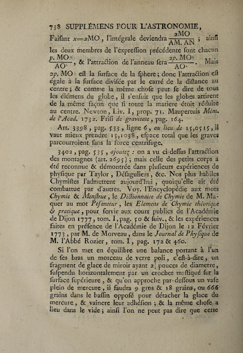 2mo Faifant x=2MO , l’intégrale deviendra—^- ; ainu les deux membres de l’expreiïion précédente font chacun P.MO1 n CL. . „ r 2p. MO1 ■» rr • —:'x, ■■ ^ & 1 attraêhon de 1 anneau fera• —. Mais AO- AO 2p. MO - eft la furface de la fphere ; donc l’attraêtion eft égale à la furface divifée par le carré de la diftance au centre ; ôt comme la même chofe peut fe dire de tous les élémens du globe, il s’enfuit que les globes attirent de la même façon que fi toute la matière étoit réduite au centre. Newton, Liv. I, prop. 71. Maupertuis Menu de l’Acad. 1732-, Frifi de gravitate, pag. 164. Art. 33^8 , pag. y33 , ligne d, au lieu de 13,05 13, il vaut mieux prendre 1 3,1038 , efpace total que les graves parcourroient fans la force centrifuge. 3402 , pag. 333 , ajouteq : on a vu ci-deflus Fattraêlion des montagnes (art. 2695) ; mais celle des petits corps a été reconnue ôt démontrée dans plufieurs expériences de phyfique par Taylor , Défaguliers , &c. Nos plus habiles Chymiftes l’admettent aujourd’hui , quoiqu’elle ait été combattue par d’autres. Voy. l’Encyclopédie aux mots Chymie ôt Menflrue , le Dictionnaire de Chymie de M. Ala- quer au mot Pefanteur , les Elémens de Chymie théorique Ce pratique , pour fervir aux cours publics de l’Académie de Dijon 1777, tom. I,pag. 30 ôt fuiv., & les expériences faites en préfence de l’Académie de Dijon le 12 Février 1773 , Par M-. de Morveau , dans le Journal de Phyfique de M. l’Abbé Rozier, tom. I, pag. 172 ôt 460. Si l’on met en équilibre une balance portant à l’un de fes bras un morceau de verre poli, c’eft-à-dire, un fragment de glace de miroir ayant 2[ pouces de diamètre, fufpendu horizontalement par un crochet maftiqué fur la furface fupérieure , & qu’on approche par-deffous un vafe plein de mercure , il faudra 9 gros Ôt 18 grains, ou 666 grains dans le badin oppofé pour détacher la glace du mercure, ôt vaincre leur adhéfion ; ôt la même chofe a lieu dans le vide ; ainfi l’on ne peut pas dire que cette