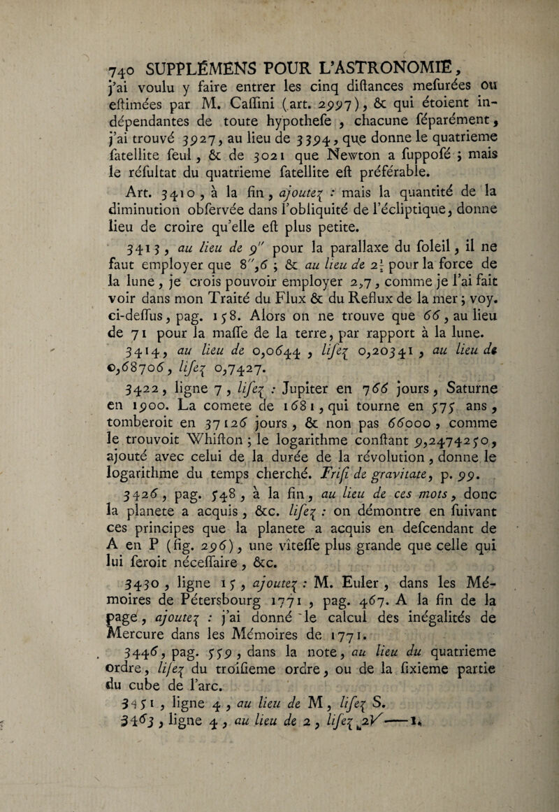 j'ai voulu y faire entrer les cinq diftances mefurées ou eftimées par M. Caffini (art. 2997), ôc qui étoient in¬ dépendantes de toute hypothefe , chacune féparément, j’ai trouvé 3927, au lieu de 33^4, que donne le quatrième fatellite feul, Ôc de 3021 que Newton a fuppofé ; mais le réfuitat du quatrième fatellite eft préférable. Art. 3410 , à la fin, ajoute3 : mais la quantité de la diminution obfervée dans l’obliquité de l’écliptique, donne lieu de croire qu’elle eft plus petite. 3413, au lieu de 9 pour la parallaxe du foleil, il ne faut employer que 8,6 ; ôc au lieu de 2\ pour la force de la lune , je crois pouvoir employer 2,7, comme je l’ai fait voir dans mon Traité du Flux ôc du Reflux de la mer ; voy. ci-defïus, pag. 15* 8. Alors on ne trouve que 66, au lieu de 71 pour la maffe de la terre, par rapport à la lune. 3414, au lieu de 0,0644 , life^ 0,20341 , au lieu d$ €,68706, lije3 0,7427. 3422, ligne 7, lifei •* Jupîter en 766 jours, Saturne en îpoo. La comete de 1681, qui tourne en 575* ans, tomberoit en 37126 jours, ôc non pas 66000 ? comme le trouvoit Whifton ; le logarithme confiant £,24742 5*0, ajouté avec celui de la durée de la révolution , donne le logarithme du temps cherché. Friji de gravitate, p. 99. 3426, pag. 548, à la fin, au lieu de ces mots, donc la planete a acquis , ôcc. life3 : on démontre en fuivant ces principes que la planete a acquis en defcendant de À en P (fig. 29 6 ), une vîteffe plus grande que celle qui lui ferait néceffaire , ôcc. 3430 , ligne 1 3 , ajouteç : M. Euler , dans les Mé¬ moires de Pétersbourg 1771 , pag. 467, A la fin de la page, ajoute3 : j’ai donné Te calcul des inégalités de Mercure dans les Mémoires de 1771. 3446, pag. <339 , dans la note, au lieu du quatrième ordre, lije^ du troiûeme ordre, ou de la fixieme partie du cube de l’arc. Si 3 1 , ligne 4 , au lieu de M, life3 S. 31^3 * ligne 4 , au heu de 2 , life^jzV'—1*>