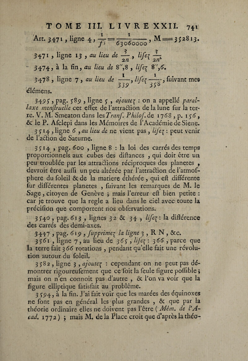 Art. 3471, ligne -77 = fi 63060000 , M = 3 J2813. 5 5 3471 , ligne 13 y au lieu de — , life^ 2/2 2/2 ' 3474 y à la fin , au lieu de 8,8 , life{ 8,6. 3478 , ligne 7 > <2/2 /ie/2 de —1—, life^ fuivant mes élémens. 339 35* 349) y pag- 5*9 y ligne J , ajoute\ : on a appelle paral¬ laxe menjlruelle cet effet de l’attraêlion de la lune fur la ter¬ re. V. M. Smeaton dans les Tranf Philof. de 1768 , p. 156, ôc le P. Afclepi dans les Mémoires de l’Académie de Siene. 3 J14 , ligne 6 , au lieu de ne vient pas , life{ : peut venir de l’a&ion de Saturne, 3 5 l4 y pag. 600 y ligne 8 : la loi des carrés des temps proportionnels aux cubes des diftances , qui doit être un peu troublée par les attrapions réciproques des planètes , devroit être aufli un peu altérée par l’attraPion de l’atmof- phere du foleil & de la matière éthérée , qui eft différente fur différentes planètes , fuivant les remarques de M. le Sage, citoyen de Genève 5 mais l’erreur eft bien petite : car je trouve que la réglé a lieu dans le ciel avec toute la précifion que comportent nos obfervations. 35*40, pag. 613 , lignes 32 & 34 , Hfe{' la différence des carrés des demi-axes. 3447 , pag. 6 ip , Jupprime^ la ligne 3 , R N, &c. 35*61 , ligne 7, au lieu de 365' , life3 : 366 , parce que la terre fait 366 rotations , pendant qu’elle fait une révolu¬ tion autour du foleil. 3^82, ligne 3 , ajoute^ : cependant on ne peut pas dé¬ montrer rigoureufement que ce foit la feule figure poffible ; mais on n’en connoît pas d’autre , & l’on va voir que la figure elliptique fatisfait au problème. 3 5*^4, à la fin. j’ai fait voir que les marées des équinoxes ne font pas en général les plus grandes , & que par la théorie ordinaire elles ne doivent pas l’être ( Mem. de l’A- ead, 1772 ) ; mais M. delà Place croit que d’après lathéo-