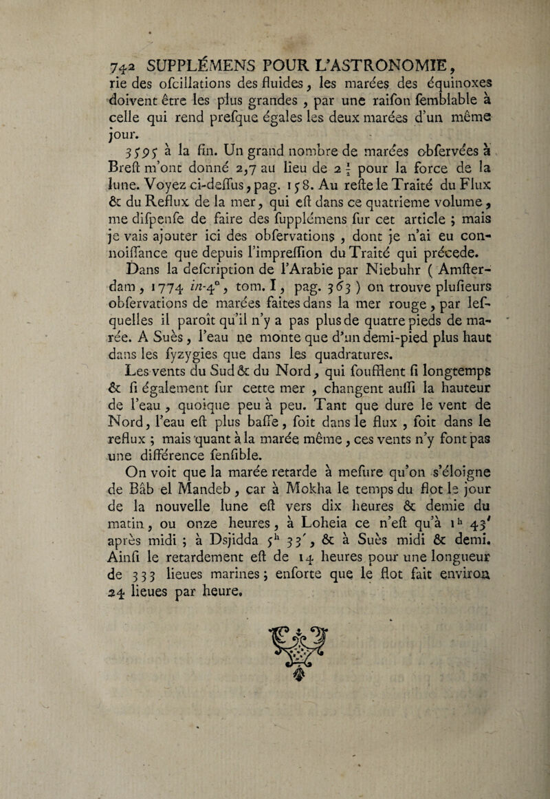 rie des ofcillations des fluides, les marées des équinoxes doivent être les plus grandes , par une raifoti femblable à celle qui rend prefque égales les deux marées d’un même jour. 35'py à la fin. Un grand nombre de marées obfervées à Bref! m’ont donné 2,7 ail lieu de 2 \ pour la force de la lune. Voyez ci-defïus ; pag. iy8. Au refte le Traité du Flux & du Reflux de la mer, qui eft dans ce quatrième volume , me difpenfe de faire des fupplémens fur cet article ; mais je vais ajouter ici des obfervations , dont je n’ai eu con- noiffance que depuis l’impreflion du Traité qui précédé. Dans la defcription de l’Arabie par Niebuhr ( Amfter- dam, 1774 in-40, tom. I, pag. 363 ) on trouve plufieurs obfervations de marées faites dans la mer rouge , par les¬ quelles il paroit qu’il n’y a pas plus de quatre pieds de ma¬ rée. A Sués, l’eau ne monte que d'un demi-pied plus haut dans les fyzygies que dans les quadratures. Les vents du Sud& du Nord, qui foufflent fi longtemps & fi également fur cette mer , changent auffi la hauteur de l’eau , quoique peu à peu. Tant que dure le vent de Nord, l’eau eft plus baffe, foit dans le flux , foit dans le reflux ; mais quant à la marée même, ces vents n’y font pas une différence fenfible. On voit que la marée retarde à mefure qu’on s’éloigne de Bâb el Mandeb, car à Mokha le temps du flot le jour de la nouvelle lune eft vers dix heures & demie du matin, ou onze heures, à Loheia ce n’eft qu’à ih 43' après midi ; à Dsjidda $h 33', & à Sués midi & demi, Ainfi le retardement eft de 14 heures pour une longueur de 333 lieues marines ; enforte que le flot fait environ 54 lieues par heure»