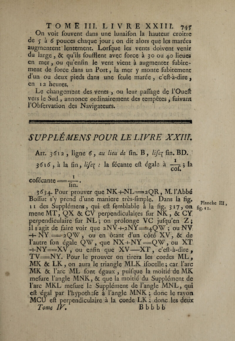 On voit fouvent dans une lunaifon la hauteur croître de y à 6 pouces chaque jour ; on dit alors que les marées augmentent'lentement, Lorfque les vents doivent venir du large, ôc qu’ils foufflent avec force à 30 ou 40 lieues en mer, ou qu’enfin le vent vient à augmenter fubite- ment de force dans un Port, la mer y monte fubitement d’un ou deux pieds dans une feule marée , c’eft-à-dire , en 12 heures, - Le changement des vents , ou leur paffage de l’Oueft vers le Sud > annonce ordinairement des tempêtes, fuivant l’Obfçrvation des Navigateurs, SUPPLÉMENSPOUR LE LIVRE XXIII. Art. 3512 , ligne <?, au lieu de fin. B, lifeç fin, BD. • 3<516 , à la fin, life{ ; la féçante eft égale à ; la cofécante==!*TA*’* ' lin. 3 63 4. Pour prouver que NK-hNL^=2QR, M. l’Abbé Bolfut s’y prend d’une maniéré très-fimple. Dans la fig. 11 des Supplémens, qui eft femblable à la fig. 317, on fig(!^ic LÎi meneMT, QX & CV perpendiculaires fur NK, & GY, perpendiculaire fur NL ; on prolonge VC jufqu’eti Z; il s'agit de faire voir que 2NV4^2NY=^4QW ; ou NVi •+• NY = 2QW, ou en ôtant d’un côté XV, & de l’autre fon égale QW, -que NX-4-NY-==QW, ou XTi ►+-NY==XV-, ou enfin que XV—XT, c’eft-à-dire, TV=NY. Pour le prouver on tirera les cordes ML, MK & LK, on aura le triangle MLK ifocelle ; car l’arc MK & l’arc ML font égaux , puifque la moitié de MK mefure l’angle MNK, ôc que la moitié du Supplément de l’arc MKL mefure le Supplément de l’angle MNL, qui eft égal par Fhypothefe à l’angle MNK ; donc le rayon MCU eft perpendiculaire à la corde LK ; donc les deux