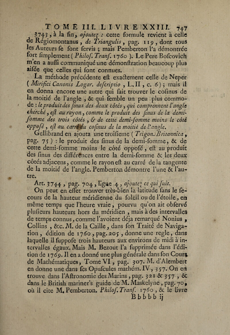 5743 > à la fin , ajoute3 : cette formule revient à celle de Régiomontanus , de Triangulis , pag. 1 ip , dont tous les Auteurs fe font fervis ; mais Pemberton l'a démontrée fort Amplement ( Philof Tranf 1760 ). Le Pere Bofcovich ni en a auffi communiqué une démonftration beaucoup plus aifée que celles qui font connues. La méthode précédente eft exactement celle de Neper ( Mirïfici Canonis Logar. deferiptio , L. II , c. 6 ) ; mais il en donna encore une autre qui fait trouver le cofinus de la moitié de l’angle , ôc qui femble un peu plus commo¬ de : le produit des (mus des deux côtés , qui comprennent l'angle cherché , efl au rayon , comme le produit des Jinus de la demi- fomme des trois côtés , & de cette demi-fomme moins le côté oppofé , efl au carré du cofinus de la moitié de l’angle. Gellibrand en ajouta une troifieme ( Trigon. Britannica y Pag* 79) - le produit des finus de la demi-fomme, 6c de cette demi-fomme moins le coté oppofé , efl; au produit des Anus des différences entre la demi-fomme 6: les deux côtés adjacens, comme le rayon efl: au carré delà tangente de la moitié de l’angle. Pemberton démontre l’une ôc l’au¬ tre. Art. 5744 > pag. 704 , ligne 4 , ajoutej ce qui fuit. On peut en effet trouver très-bien la latitude fans le fe- cours de la hauteur méridienne du foleil ou de l’étoile, en même temps que l’heure vraie, pourvu qu’on ait obfervé pluAeurs hauteurs hors du méridien , mais à des intervalles de temps connus, comme l’avoient déjà remarqué Nonius , Collins , ôcc. M. de la Caille, dans fon Traité de Naviga¬ tion , édition de 1760 , pag. 205 , donne une réglé, dans laquelle il fuppofe trois hauteurs aux environs de midi à in¬ tervalles égaux. Mais M* Bezout l’a fupprimée dans l’édi¬ tion de 1769. Il en a donné une plus générale dans fon Cour& de Mathématiques, Tome VI, pag. 307. M. d’Alembert en donne une dans fes Opufcules mathém. IV ,357. On en trouve dans l’Aftronomie des Marins ,pag. 32iôc3y7,ôc dans le British mariner’s guide de M. Maskelyne, pag. 70 9 où il cite M. Pemberton. FhilofTranf 17 60 , ôc le livre B b b b b i j 1