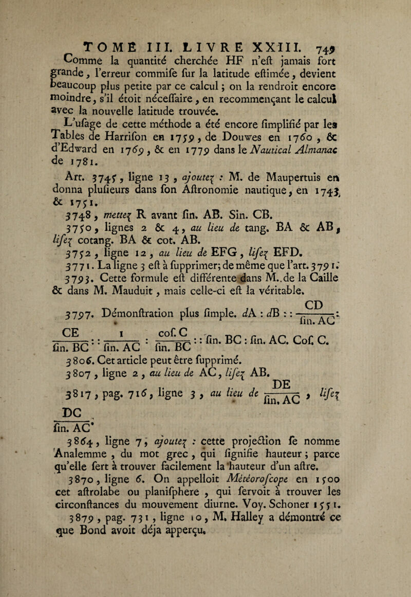 Comme la quantité cherchée HF n’eft jamais fort grande, Terreur commife fur la latitude eftimée, devient beaucoup plus petite par ce calcul ; on la rendroit encore moindre , s’il étoit néceflaire , en recommençant le calcul avec la nouvelle latitude trouvée. L'ufage de cette méthode a été encore fîmplifié par lea Tables de Harrifon en 1759 9 de Douwes en 1760 , 6c d’Edward en 176$ y ôc en 1775) dans 1 q Nautical Almanac de 1781. Art. $74?, ligne 1$ , ajoute^ : M. de Maupertuis en donna plufieurs dans fon Aftronomie nautique, en 174^ & 1751. 5748, mettes R avant fin. AB. Sin. CB. $750, lignes 2 6c 4, au lieu de tang, BA 6c AB $ Ufe{ cotang. BA 6c cot. AB. 37 J2 , ligne 12 , au lieu de EFG, life{ EFD. 3771. La ligne 3 eft à fupprimer; de même que fart. 37.9 rl 37P$. Cette formule eft différente dans M..de la Caille & dans M. Mauduit, mais celle-ci eft la véritable. CD 3 75) 7, Démonftration plus fimple. dA : dB : : -p—— • lin« Avj CE cof. C : : fin. BC : fin. AC. Cofi C. fin. BC# * fin. AC * fin. BC 3806. Cet article peut être fupprimé. 3807 , ligne 2 , au lieu de AC, lifeç AB. DE 3817, pag. 716 p ligne 3 , au lieu Je , life3 DG fin. AC* 3854, ligne 7, ajoute\ : cette projeêtion le nomme Analemme , du mot grec , qui fignifie hauteur ; parce qu’elle fert à trouver facilement la hauteur d’un aftre. 3870, ligne 6. On appelloit Mètèorofcope en ifoo cet aftrolabe ou planifphere , qui fervoit à trouver les circonftances du mouvement diurne. Voy. Schoner ijyu 3879 , pag. 731, ligne 10, M, Halley a démontré ce que Bond avoit déjà apperçu.