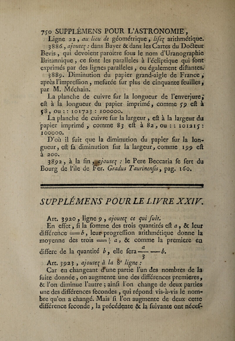 Ligne 22, au lieu de géométrique, liftp arithmétique. 3886, ajoute1 : dans Bayer & dans les Cartes du Doéleur Bevis , qui dévoient paroître fous le nom d’Uranographie Britannique , ce font les parallèles à l’écliptique qui font exprimés par des lignes parallèles, ou également diftantes. 388p. Diminution du papier grand-aigle de France, après l’imprelTion, mefurée fur plus de cinquante feuilles, par M. Méchain. La planche de cuivre fur la longueur de l’enverjurei eft à la longueur du papier imprimé, comme jp eft à ç8, ou : : 101723 : 100000. La planche de cuivre fur la largeur , eft à la largeur du papier imprimé , comme 83 eft à 82, ou : ; 10121 y : 100000. D5 où il fuit que la diminution du papier fur la lon¬ gueur, eft fa diminution fur la largeur, comme ipp eft à 200. 3892, à la finajoute^ ; le Pere Beccaria fe fert du Bourg de l’ile de Fer, Gradus Taurinenfis, pag. 160. 5 UP P LÉ ME NS POUR LE LIVRE XXIV. Art. 3P20 , ligne p , ajoutep ce qui fuit. En effet, fi la fomme des trois quantités eft a, & leur différence =£, leur progreftion arithmétique donne la moyenne des trois «= y a, & comme la première en différé de la quantité by elle fera-^-b. Art. 3923 , ajoute{ à la 8e ligne : Car en changeant d^une partie l’un des nombres de là fuite donnée, on augmente une des différences premières, 6 l’on diminue l’autre ; ainfi Ton change de deux parties une des différences fécondés , qui répond vis-à-vis le nom¬ bre qu’on a changé. Mais fi l’on augmente de deux cette différence fécondé, la précédente ôt la fuivante ont nécef-