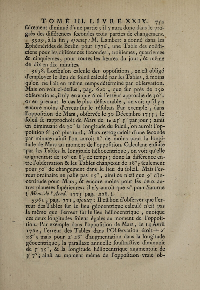 fairement diminué d’une partie ; il y aura donc dans le pro¬ grès des différences fécondés trois parties de changement. 3929 ? à la fin , ajoutej : M. Lambert a donné dans les Ephémérides de Berlin pour 1776, une Table des coëfii- ciens pour les différences fécondés , troifiemes , quatrièmes & cinquièmes > pour toutes les heures du jour,& même de dix en dix minutes. 395*8. Lorfqu’on calcule des oppofitions, on eft obligé d’employer le lieu du foleil calculé par les Tables , à moins qu’on ne l’ait en même temps déterminé par obfervation. Mais on voit ci-deffus , pag, 620 , que fur près de 150 obfervations,il n’y en a que 6 où l’erreur approche de 30'': or en prenant le cas le plus défavorable , on voit qu’il y a encore moins d’erreur fur le réfultat. Par exemple , dans l’oppofition de Mars, obfervéele 30 Décembre 1733 ? le foleil fe rapprochoit de Mars de io 23' 5 par jour ; ainft en diminuant de 30 la longitude du foleil, on auroit l’op¬ pofition 8' 30 plus tard ; Mars retrogradoit d’une fécondé par minute : ainfi l’on auroit 8 de moins pour la longi¬ tude de Mars au moment de l’oppofition. Calculant enfuite par les Tables la longitude héliocentrique, on voit qu’elle augmentoit de 10 en 8j de temps ; donc la différence en¬ tre l’obfervation & les Tables changeoit de feulement pour 30 de changement dans le lieu du foleil. Mais l’er¬ reur ordinaire ne paffe pas 1 5 , ainfi ce n’eft que 9 d’in¬ certitude pour Mars, & encore moins pour les deux au¬ tres planètes fupérieures; il n’y auroit que 2 pour Saturne ( Mèm* de ÜAcad* 1773 pag. 228.). 396'1 3 pag. 771 , ajoute7: Il eft bon d’obferver que l’er¬ reur des Tables fur le lieu géocentrique calculé n’efl: pas la même que l’erreur fur le lieu héliocentrique , quoique ces deux longitudes foient égales au moment de l’oppofi¬ tion. Par exemple dans l’oppofition de Mars , le 14 Avril 1762 9 l’erreur des Tables dans l’Obfervation étoit-f-2' 28; mais pour 2' 28' d’augmentation dans la longitude géocentrique, la parallaxe annuelle fouftraêlive diminuoit de y' 33, & la longitude héliocentrique augmentoit de 3'7''i ainfi au moment même de l’oppofition vraie ob-