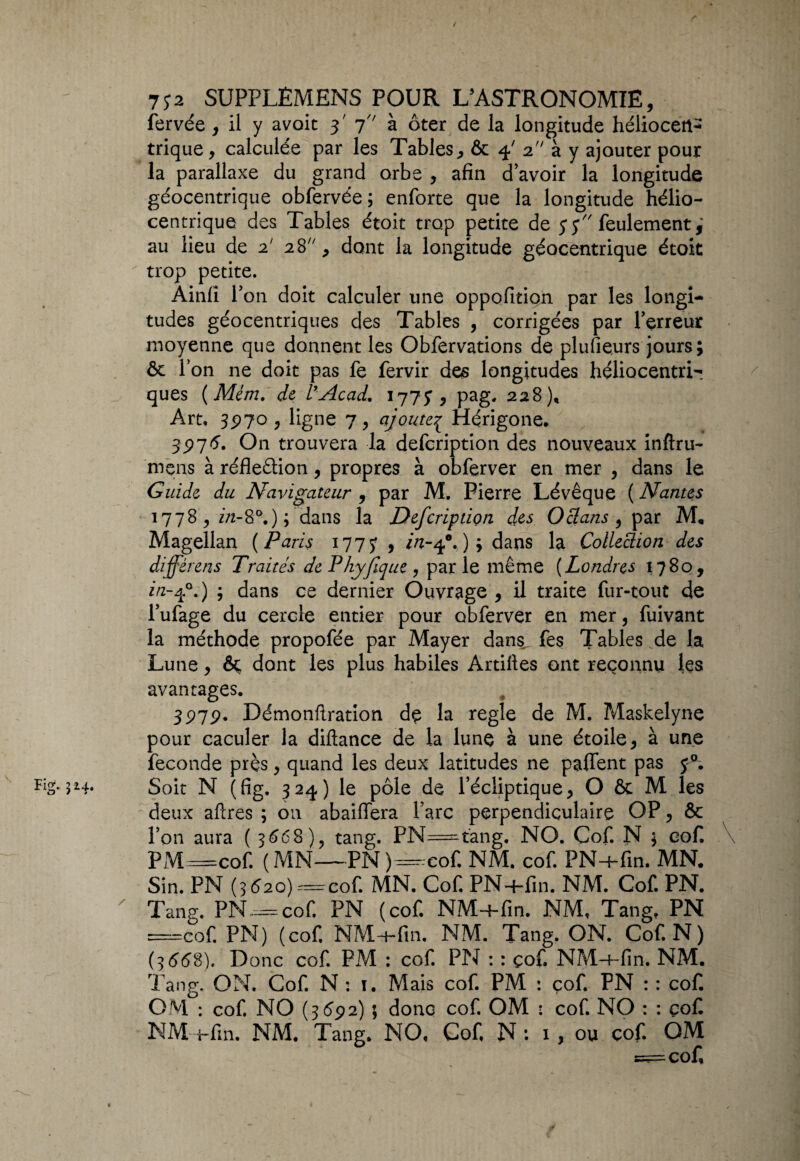 fervée , il y avoir 3' 7 à ôter de la longitude héliocert- trique, calculée par les Tables, & 4' 2 à y ajouter pour la parallaxe du grand orbe , afin d’avoir la longitude géocentrique obfervée ; enforte que la longitude hélio- centrique des Tables étoit trop petite de y y feulement,’ au lieu de 2' 28, dont la longitude géocentrique étoit trop petite. Ainfî l’on doit calculer une oppofition par les longi¬ tudes géocentriques des Tables , corrigées par l’erreur moyenne que donnent les Obfervations de plusieurs jours; ôe l’on ne doit pas fe fervir des longitudes héliocentri- ques (Mém. de l’Acad. 1773, pag. 228), Art, 3970 , ligne 7, ajoute^ Hérigone. 3976. On trouvera la defeription des nouveaux inftru- mens à réfleâion, propres à obferver en mer , dans le Guide du Navigateur , par M. Pierre Lévêque ( Nantes 1778, in- 8°.); dans la Defeription des O clans , par M, Magellan ( Paris 177y , in-40. ); dans la Collection des différens Traités de P hyjique , parle même (Londres 1780, in-40.) ; dans ce dernier Ouvrage, il traite fur-tout de l’ufage du cercle entier pour obferver en mer, fuivant la méthode propofée par Mayer dans fes Tables de la Lune, &; dont les plus habiles Artiftes ont reconnu les avantages. 397p. Démonfiration de la réglé de M. Maskelyne pour caculer la diftance de la lune à une étoile, à une fécondé près, quand les deux latitudes ne paffent pas FiS* 5^4- Soit N (fig. 324) le pôle de l’écliptique, O & M les deux aftres ; on abaiffera l’arc perpendiculaire OP, & l’on aura ( 3668), tang. PN=tang. NO. Çof. N ; cof \ PM=cof. (MN—PN)—cof. NM. cof. PN-+fin. MN. Sin. PN (3620)—cof. MN. Cof. PN+fin. NM. Cof. PN. ' Tang. PN—cof. PN (cof. NM+fin. NM, Tang. PN =cof. PN) (cof. NM+fin, NM. Tang. ON. Cof. N) (3668). Donc cof. PM : cof. PN : : çof. NM+fin, NM. Tang. ON, Cof. N : 1. Mais cof. PM : cof. PN : : cof. OM : cof. NO (3692) ; donc cof. OM : cof. NO : : çof NM+fin. NM. Tang. NO, Cof, N: 1, ou cof. OM 5=== cof