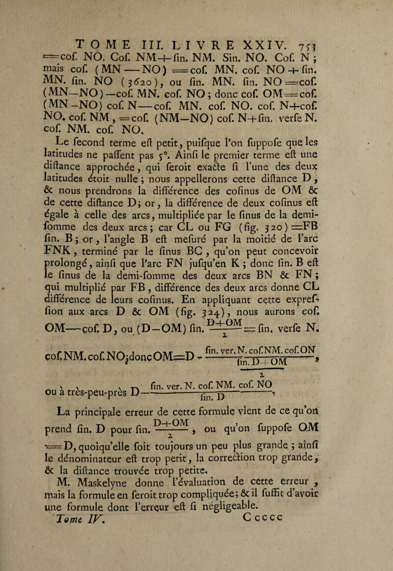 “Cof. NO. Cof. NM-4-fin. NM. Sin. NO. Cof. N; niais cofi (MN—NO) ==coft MN. cof. NO + fin. MN. fin. NO (3520), ou fin. MN. fin. NO =cof. (MN—NO) —cof. MN. cof. NO; donc cof. OM=cof. (MN-NO) cof. N—cof. MN. cof. NO. cof. N+cof. NO. cof. NM , —cof. (NM—NO) cof. N-+fin. verfe N. cof NM. cof. NO. Le fécond terme efl petit, puifque l’on fuppofe que les latitudes ne paflent pas j°. Ainfi le premier terme eft une diftance approchée, qui feroit exaâe fi l’une des deux latitudes étoit nulle ; nous appellerons cette diftance D , & nous prendrons la différence des cofinus de OM & de cette diftance D; or, la différence de deux cofinus eft égale à celle des arcs, multipliée par le finus de la demi- fomme des deux arcs; car CL ou FG (fig. 320) =FB fin. B ; or, l’angle B eft mefuré par la moitié de Y arc FNK , terminé par le finus BC , qu’on peut concevoir prolongé, ainfi que Parc FN jufqu’en K ; donc fin. B eft le finus de la demi-fomme des deux arcs BN & FN ; qui multiplié par FB, différence des deux arcs donne CL différence de leurs cofinus. En appliquant cette expref* fion aux arcs D & OM (fig. 324), nous aurons eofi OM—eof. D, ou (D-OM) fin. ^±0^ —fm, verfe N. *” JL çof.NM.cof.NOjdouçOM;=D - fin. ver, N. cof NM. cof. ON , ïïn.ÜvÔM z ou à très-peu-près D fin. ver. N. cof. NM. cof. NO fiiîTD La principale erreur de cette formule vient de ce qu’ott prend fin. D pour fin. — , ou qu’on fuppofe QM \r= D, quoiqu’elle foit toujours un peu plus grande, ; ainfi le dénominateur eft trop petit, la correéfion trop grande, & la diftance trouvée trop petite. M. Maskelyne donne l’évaluation de cette erreur , mais la formule en feroit trop compliquée; ôcil fuffit d avoir une formule dont l’erreur eft fi négligeable. Tome 1F. Cçccc