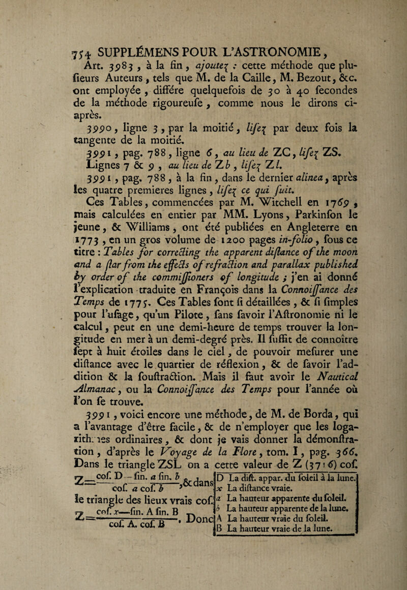 Art. 3983 , à la fin , ajoute% : cette méthode que plu- fleurs Auteurs , tels que M. de la Caille , M. Bezout, &c, ont employée , diffère quelquefois de 30 à 40 fécondés de la méthode rigoureufe , comme nous le dirons ci- après. 3990 9 ligne 3, par la moitié , life{ par deux fois la tangente de la moitié, S 991 , pag. 788 , ligne 6 9 au lieu de ZC, life{ ZS, Lignes 7 & 9 , lieu deTub , life^ ZL 3991 9 pag- 788 , à la fin, dans le dernier alinea} après les quatre premières lignes , life{ ce qui fuit. Ces Tables , commencées par M. Witchell en 1769 $ mais calculées en entier par MM. Lyons , Parkinfbn le jeune, & Williams , ont été publiées en Angleterre en 1773 > en un gros volume de 1200 pages in-folio , fous ce titre : Tables for correcling the apparent diflance of the moon and a far from the effects of refraclion and parallax publishei hy order of the commijjîoners of longitude ; j’en ai donné l’explication traduite en François dans la Connoijfance des Temps de 177;- Ces Tables font fi détaillées , & fi fimples , pour l’ulàge , qu’un Pilote , fans favoir l’Aftronomie ni le calcul , peut en une demi-heure de temps trouver la lon¬ gitude en mer à un demi-degré près. Il fuffit de connoître fept à huit étoiles dans le ciel, de pouvoir mefurer une diftance avec le quartier de réflexion, & de favoir l’ad¬ dition & la fouftraétion. Mais il faut avoir le N amical *dlmanac, ou la Connoijfance des Temps pour l’année où l’on fe trouve, 39919 voici encore une méthode, de M. de Borda, qui a l’avantage d’être facile, & de n’employer que les loga¬ rithmes ordinaires, & dont je vais donner la démonftra- tion, d’après le Voyage de la Flore 9 tom. I, pag. 366, Dans le triangle ZSL on a cette valeur de Z (3756) coC D La dift. appar. du foleil à la lune.i x La diftance vraie. ; a La hauteur apparente du foleil. 1 b La hauteur apparente de la lune, A La hauteur vraie du foleil. B La hauteur vraie de la lune. Zr cof. D - fin. a fin, b e , *——- *— —,oc dans col. a col. b 7 ïe triangle des lieux vrais cof.! Z=K enf, x—fin. A fin. B co£ A. cof B Donc