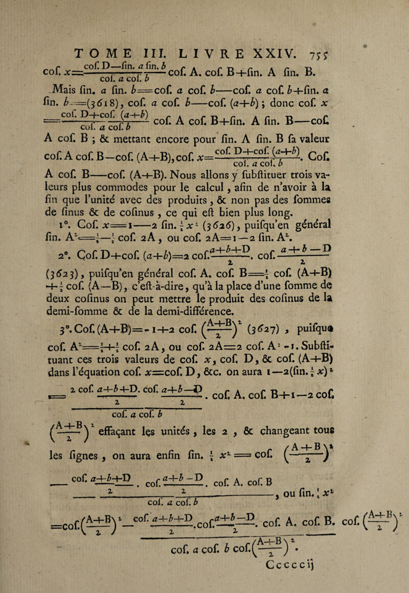 TOME III. L I V R E XXIV. 7Si r Col» D “—lin» CL fin. b /» . p •p p A r* Ti col. x—-——-coi. A. col. B-i-fin. A fin. b. col. a col. b Mais fin. a fin. b=cof. a cof. b•—cof. a cof. è-f-fin. a fin. £--=(3618), cof. a cof. b-cof. (a-\-b) ; donc cof. x z=r.c?fi^LïlÈÏ cof. A çof. B+fin. A fin. B—coC A cof. B ; & mettant encore pour fin. A fin. B fa valeur cof. A cof. B—cof. (A-+-B), cof, x=Q°^ Cof. v n col. a col» b A cof. B-cof. (A-+-B). Nous allons y fubftituer trois va¬ leurs plus commodes pour le calcul, afin de n’avoir à la fin que l’unité avec des produits, ôc non pas des fournies de finus & de cofinus , ce qui eft bien plus long. i°. Cof. x==i-2 fin.Jj1 (3 626) y puifqu’en général fin. A1<=“—*- cof. 2A, ou cof. aA=i—2 fin. A1. 'ÇL—f— h—l—I) p ci “f— b ~~~~ D 2°. Çof. D-4-Cof, (<Z-f-/>)=2 cou -, cof. 2 2 (3623), puifqu’en général cof, A. cof. B=j çof. (A-i-B) cof. (A—B), ç’eftà-dire, qu’à la place d’une fomme de deux cofinus on peut mettre le produit des cofinus de la demi-fomme & de la demi-différence. 3°.Cof,(A-4-B)=~ 1-Ï-2 cof, (*““)* (3tf^7) > puifqua cof. A2'=H“ï cof, 2 A ^ ou cof. 2kz=z2 cof. A2 -1. Subfti-* tuant ces trois valeurs de cof. xx cof, D, & cof. (A-f-B) dans l’équation cof. #=cof. D, &c. on aura 1—2(fin. - x)t *=, 2 coC a^-D-dof- f±ÈdS . cof A. cof B+i-2 cof. cof. a cof. b )r effaçant les unités , les 2 } & changeant tous les fignes , on aura enfin fin. { x1 = cof. —) cof. a±UhD cof> . cof. A. cof. B coi. a cof. b , ou fin. 1 x' =cof,(A±g) 1_cof' cof. A. cof B. cof ( /A-+- B cof. a cof b cof(- ) • C c c c c ij z