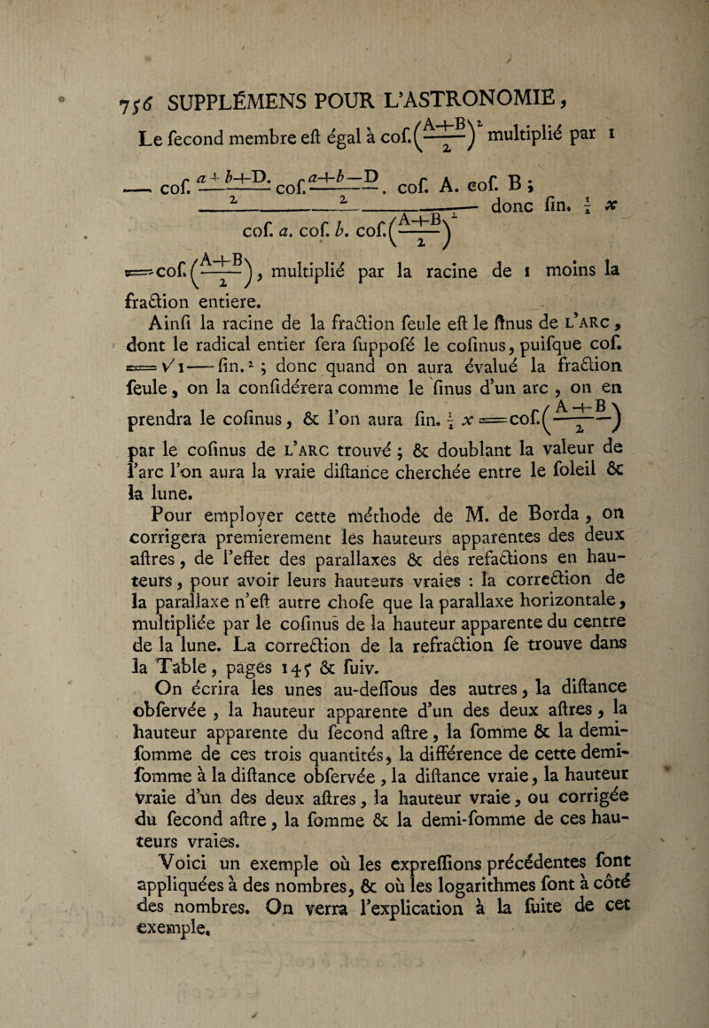 / À i P v 2, Le fécond membre eft égal à cof.(^——J multiplié par i — col î±i±5:co£cof. A. cof. B ; — z_’t_-— donc fin* { x cof. a. cof b. cof(A-~t-B) A—|—B s=-cof^——^multiplié par la racine de i moins la fraélion entière* Ainfi la racine de la fraflion feule eft le ftnus de l’arc , dont le radical entier fera fuppofé le cofinus, puifque cof S3= V i—fin.1; donc quand on aura évalué la fradion feule 5 on la confidérera comme le finus d'un arc , on en prendra le cofinus, 6c l’on aura fin* \ jv=cof^—) par le cofinus de l’arc trouvé ; & doublant la valeur de l’arc l’on aura la vraie diftaiice cherchée entre le foleil ôc la lune* Pour employer cette méthode de M. de Borda , on corrigera premièrement lès hauteurs apparentes des deux aftres, de l’effet des parallaxes ôc des refa&ions en hau¬ teurs , pour avoir leurs hauteurs vraies : la corredion de la parallaxe n’eft autre chofe que la parallaxe horizontale, multipliée par le cofinus de la hauteur apparente du centre de la lune. La corredion de la refradion fe trouve dans la Table, pages 147 & fuiv. On écrira les unes au-deffous des autres, la diftance obfervée , la hauteur apparente d’un des deux aftres, la hauteur apparente du fécond aftre, la femme & la derni- fomme de ces trois quantités, la différence de cette demi- fomme à la diftance obfervée , la diftance vraie, la hauteur Vraie d’un des deux aftres, la hauteur vraie, ou corrigée du fécond aftre, la fomme & la demi-fomme de ces hau¬ teurs vraies. Voici un exemple où les expreffions précédentes font appliquées à des nombres, 6c où les logarithmes font à côté des nombres. On verra l'explication à la luite de cet exemple.