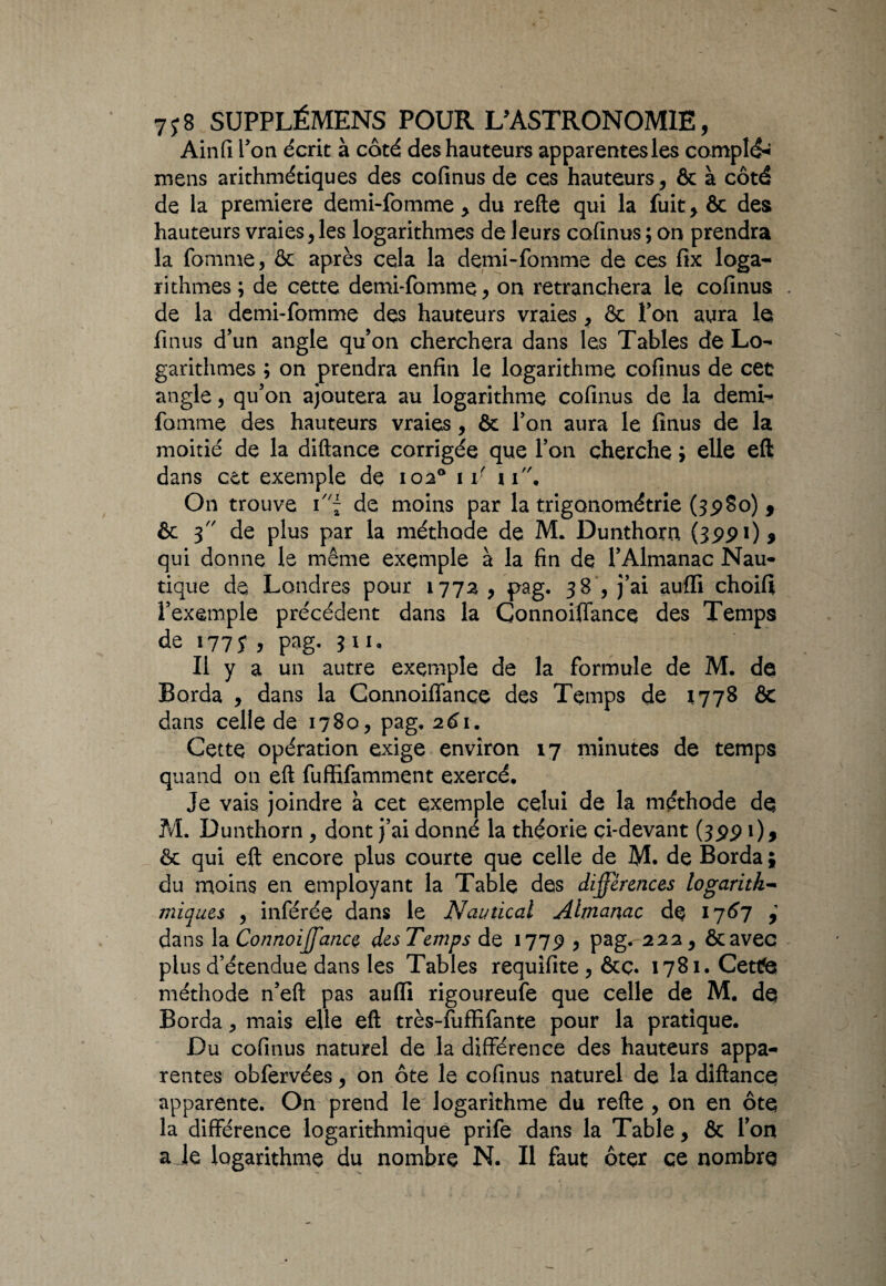 Ainfi Ton écrit à côté des hauteurs apparentesles complé^ mens arithmétiques des cofmus de ces hauteurs, & à côté de la première demi-fomme, du refte qui la fuit, & des: hauteurs vraies,les logarithmes de leurs cofinus ; on prendra la fomme, ôc après cela la demi-fomme de ces fix loga¬ rithmes; de cette demi-fomme, on retranchera le cofinus; . de la demi-fomme des hauteurs vraies, & Ton aura le finus d’un angle qu’on cherchera dans les Tables de Lo¬ garithmes ; on prendra enfin le logarithme cofinus de cet angle, qu’on ajoutera au logarithme cofinus de la demi- fomme des hauteurs vraies, & l’on aura le finus de la moitié de la diftance corrigée que l’on cherche ; elle eft dans cet exemple de 102° i v 11, On trouve ï'\ de moins par la trigonométrie (3980) 5 & 3 de plus par la méthode de M. Dunthorn (3991)* qui donne le même exemple à la fin de l’Almanac Nau¬ tique de Londres pour 1772 , pag. 38 , j’ai auffi choifi l’exemple précédent dans la Connoiffance des Temps de 177 J , pag. 3 U. Il y a un autre exemple de la formule de M. de Borda , dans la Connoiffance des Temps de 1778 & dans celle de 1780, pag, 261. Cette opération exige environ 17 minutes de temps quand on eft fuffifamment exercé. Je vais joindre à cet exemple celui de la méthode de M. Dunthorn , dont j’ai donné la théorie çi-devant (3991), & qui eft encore plus courte que celle de M. de Borda ; du moins en employant la Table des différences logaritk- miques , inférée dans le N amical Almanac de 1767 i dans la Connoiffance desTemps de 1779 , pag. 222, ôcavec plus d’étendue dans les Tables requifite , &ç. i78i.Cettfe méthode n’eft pas aufli rigoureufe que celle de M. de Borda j mais elle eft très-fiiffifante pour la pratique. Du cofinus naturel de la différence des hauteurs appa¬ rentes obfervées, on ôte le cofinus naturel de la diftance apparente. On prend le logarithme du refte , on en ôte la différence logarithmique prife dans la Table, & l’on a Je logarithme du nombre N. Il faut ôter ce nombre