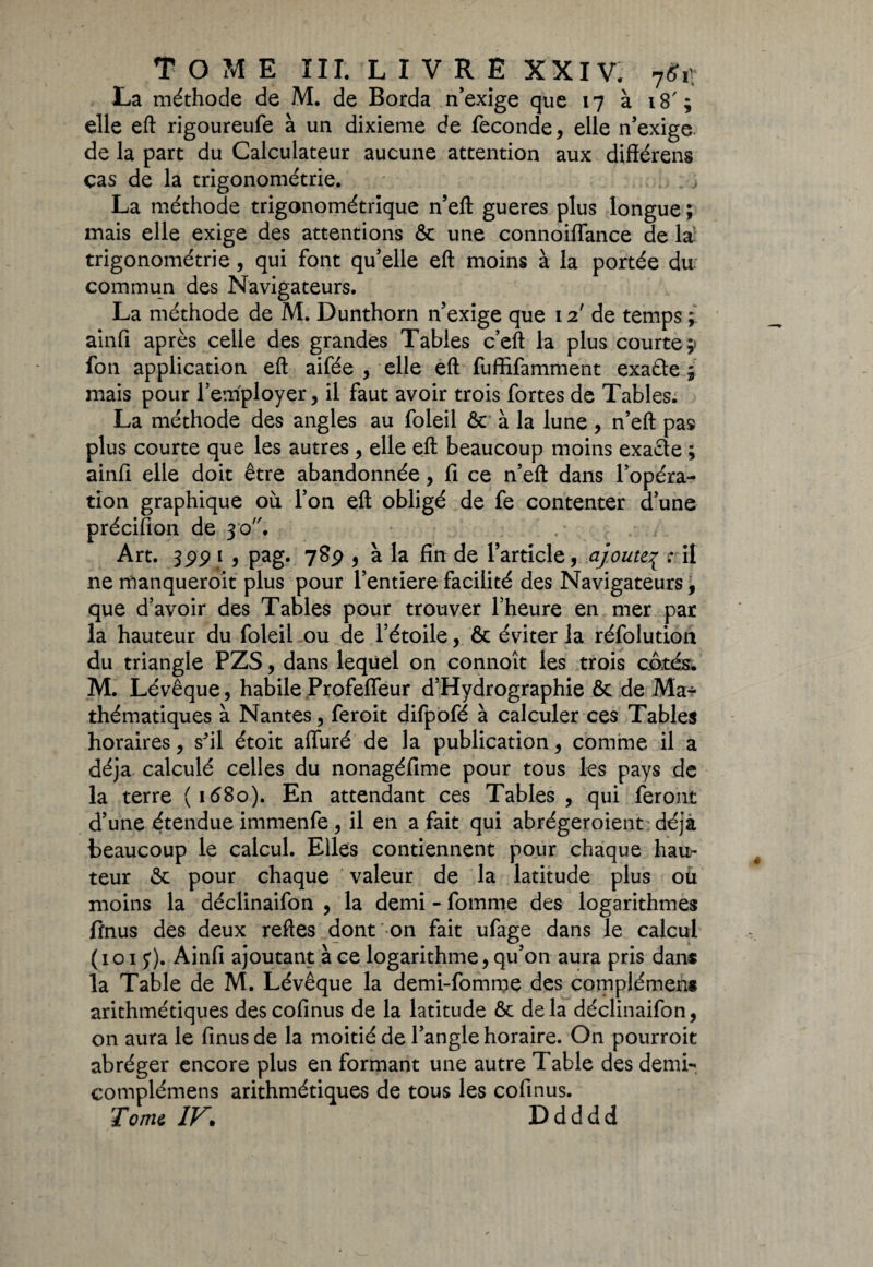 La méthode de M. de Borda n’exige que 17 à 18'; elle eft rigoureufe à un dixième de fécondé, elle n’exige de la part du Calculateur aucune attention aux différens cas de la trigonométrie. La méthode trigonométrique n’eft gueres plus longue ; mais elle exige des attentions ôc une connoiilance de la- trigonométrie , qui font qu’elle eft moins à la portée du commun des Navigateurs. La méthode de M. Dunthorn n’exige que 12' de temps ; ainfi après celle des grandes Tables c’eft la plus courte;» fon application eft aifée , elle eft fuffifamment exafle ; mais pour l’employer, il faut avoir trois fortes de Tables. La méthode des angles au foleil 6c à la lune, n’eft pas plus courte que les autres, elle eft beaucoup moins exacte ; ainfi elle doit être abandonnée, fi ce n’eft dans l’opéra¬ tion graphique où l’on eft obligé de fe contenter d’une précifion de 30. Art. s99 1 9 Pag* 789 9 à ta de l’article, ajoute,ç rit ne manqueroit plus pour l’entiere facilité des Navigateurs, que d’avoir des Tables pour trouver l’heure en mer par la hauteur du foleil ou de l’étoile, 6c éviter la réfolution du triangle PZS, dans lequel on connoît les trois côtés. M. Lévêque, habile Profefleur d’Hydrographie 6c de Ma* thématiques à Nantes, feroit difpofé à calculer ces Tables horaires, s'il étoit aiïuré de la publication, comme il a déjà calculé celles du nonagéfime pour tous les pays de la terre (1680). En attendant ces Tables, qui feront d’une étendue immenfe, il en a fait qui abrégeroient déjà beaucoup le calcul. Elles contiennent pour chaque hau¬ teur 6c pour chaque valeur de la latitude plus où moins la déclinaifon , la demi - fomme des logarithmes ffnus des deux reftes dont on fait ufage dans le calcul (101 y). Ainfi ajoutant à ce logarithme, qu’on aura pris dans la Table de M. Lévêque la demi-fomrpe des complémens arithmétiques descofinus de la latitude 6c delà déclinaifon, on aura le finusde la moitié de l’angle horaire. On pourroit abréger encore plus en formant une autre Table des demi- complémens arithmétiques de tous les cofinus. Tome IV\ Ddddd