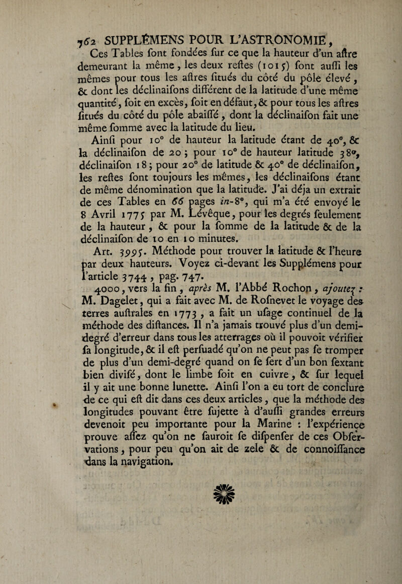 Ces Tables font fondées fur ce que la hauteur d’un aftre demeurant la même, les deux reftes (ioiy) font aufli les mêmes pour tous les afires fitués du côté du pôle élevé , & dont les déclinaifons différent de la latitude d’une même quantité, foit en excès, foit en défaut, & pour tous les aftres fitués du côté du pôle abailfé , dont la déclinaifon fait une même fomme avec la latitude du lieu. Ainfi pour io° de hauteur la latitude étant de 40°, & la déclinaifon de 205 pour io°de hauteur latitude 38*, déclinaifon 18 ; pour 20° de latitude ôc 400 de déclinaifon, les reftes font toujours les mêmes, les déclinaifons étant de même dénomination que la latitude. J’ai déjà un extrait de ces Tables en 66 pages i/2-80, qui m’a été envoyé le 8 Avril 177J par M. Lévêque, pour les degrés feulement de la hauteur , & pour la fomme de la latitude & de la déclinaifon de 10 en 10 minutes. Art. Méthode pour trouver la latitude & l’heure par deux hauteurs. Voyez ci-devant les Supplémens pour l’article 3 744 , pag. 747. 4000, vers la fin , après M. l’Abbé Rochon , ajoute^ : M. Dagelet, qui a fait avec M. de Rofnevet le voyage de& terres auftrales en 1773 9 a fait un ufagc continuel de la méthode des diftances. Il n’a jamais trouvé plus d’un demi- degré d’erreur dans tous les atterrages où il pouvoit vérifier fa longitude, & il eft perfuadé qu’on ne peut pas fe tromper de plus d’un demi-degré quand on fe fert d’un bon fextant bien divifé, dont le limbe foit en cuivre, & fur lequel il y ait une bonne lunette. Ainfi l’on a eu tort de conclure de ce qui eft dit dans ces deux articles, que la méthode des longitudes pouvant être fujette à d'auffi grandes erreurs devenoit peu importante pour la Marine : l’expérience prouve allez qu’on ne fauroit fe difpenfer de ces Obfer- vations, pour peu qu’on ait de zele & de connoiffance dans la navigation. m* c