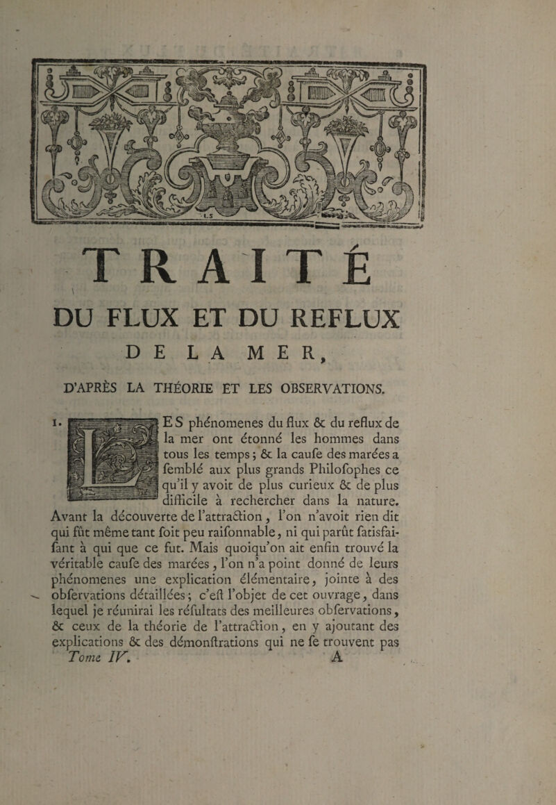 DU FLUX ET DU REFLUX DE LA MER, D’APRÈS LA THÉORIE ET LES OBSERVATIONS. E S phénomènes du flux & du reflux de la~mer ont étonné les hommes dans tous les temps ; & la caufe des marées a femblé aux plus grands Philofophes ce qu’il y avoit de plus curieux ôc de plus difficile à rechercher dans la nature. Avant la découverte de l’attraélion , Ton n’avoit rien dit qui fût même tant foit peu raifonnable, ni qui parût fatisfai- fant à qui que ce fut. Mais quoiqu’on ait enfin trouvé la véritable caufe des marées y l’on n’a point donné de leurs phénomènes une explication élémentaire, jointe à des obferyations détaillées; c’efi l’objet de cet ouvrage, dans lequel je réunirai les réfultats des meilleures obfervations, ôc ceux de la théorie de rattraêlion, en y ajoutant des explications & des_démonftrations qui ne fe trouvent pas Tome IF.- A