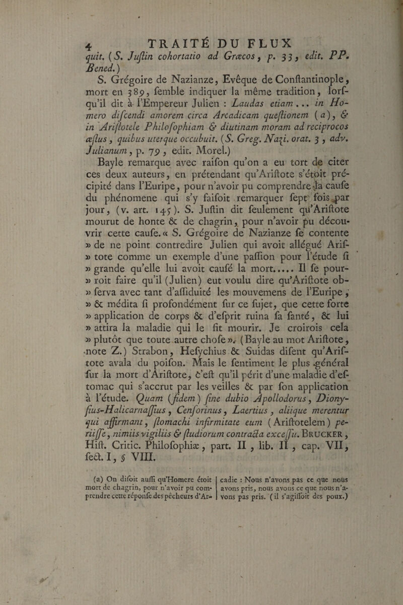 ^uit, ( S, Juflin cohortatio ad Gmcos, p, JJ, edit, PP. Bened, ) S. Grégoire de Nazianze, Evêque de Conftantinople, mort en 585), femble indiquer la même tradition, lors¬ qu’il dit à- l’Empereur Julien : Laudas etiam ... in Ho- mero difcendi amor&m circa Arcadicam queflionem (a)^ & in Arijioteh Philofophiam & diutinam moram ad reciprocos æflus, quibiis uurqm occubuit, {S, Greg. Na:^i, orat, 3 , adv, Jidianwn, p. 7P , edit. Morel.) Bayle remarque avec raifon qu’on a eu tort de citer ces deux auteurs, en prétendant qu’Ariftote s’ét^it pré¬ cipité dans l’Euripe, pour n’avoir pu comprendre ja caufe du phénomène qui s’y faifoit .remarquer Sept fois^ar jour, (v. art. \^$). S. Jullin dit feulement qü’Âriftote mourut de honte & de chagrin, pour n’avoir pu décou¬ vrir cette caufe. « S. Grégoire de Nazianze fe contente y> de ne point contredire Julien qui avoit allégué Arif- » tote comme un exemple d’une palTion pour l’étude fi » grande qu’elle lui avoit caufé la mort.Il fe pour- » roit faire qu’il (Julien) eut voulu dire qu’Arifiote ob- D ferva avec tant d’alTiduité les mouvemens de l’Euripe,’ » & médita fi profondément fur ce fujet, que cette forte y> application de corps & d’efprit ruina fa fanté, & lui » attira la maladie qui le fit mourir. Je croirois cela » plutôt que toute.autre chofe>v (Bayle au mot Ariftote, •note Z.) Strabon, Hefychius ôc Suidas difent qu’Arif- tote avala du poifon. Mais le fentiment le plus .général fur la mort d’Àriftote, C’eft qu’il périt d’une maladie d’ef tomac qui s’accrut par les veilles Ôc par fon application à l’étude. Quam {jfidem ) fine dubio ApolLodorus, Diony” fius-HalicarnalJîus y Cenforinus ^ Laertius , aliique merentur qui afiirma/it y fiomachi infirmitate eum ( Arifiotelem ) pe- riijfiey nimiisvigiliis & fludiorum contraBa excefiu. Brucker , Hifi. Critic. Philofophiæ, part. II , lib. II , cap. VII, fed. I, ^ VIII. (a) On difbit auflî qu’Homere étoit mort de chagrin, pour n’avoir pu com¬ prendre cette réponfe des pêcheurs d’Ar- cadic : Nous n’avons pas ce que nous avons pris, nous avons ce que nous n’a¬ vons pas pris, (il s’agiflbit des poux.)