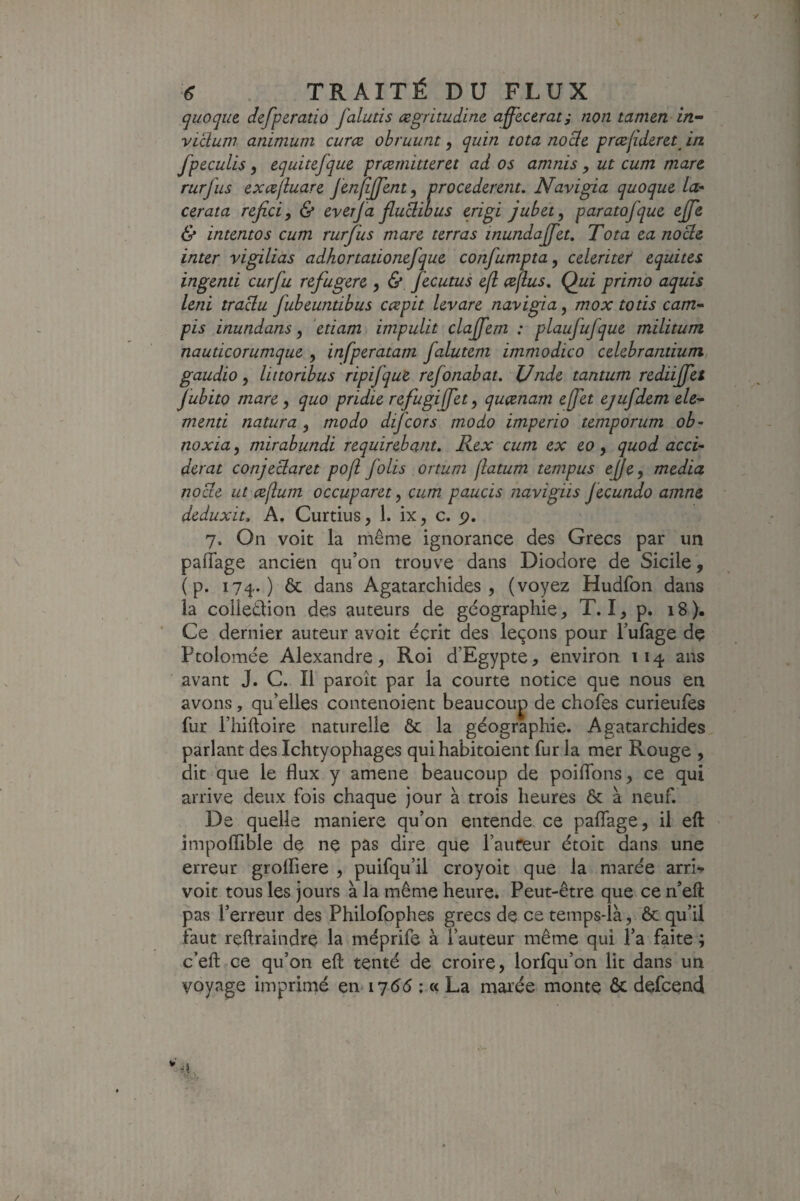 ✓ 6 TRAITÉ DU FLUX quoque. defperatio falutis ægritudine affecerat; non tamen in- vidum animum curce obruunt, quin tota nodc præjîderet in fpeculis, equitefque prærnitteret ad os amnis , ut cum marc rurfus cxccfluarc JènIiJfenty procédèrent. Navigia quoque la- cerata refici, & everfa fludibus e.rigi jubet^ paratofque ejfe & intentos cum rurfus mare terras inundajfet. Tota ea node inter vigilias adhortationefque confumpta^ celeritef équités ingenti curfu refugere , & fecutus e(l ceflus. Qui primo aquis leni tradu fubeuntibus cespit levare navigia, mox totis cam- pis inundans ^ etiam impulit clajffem : plaufufque militum nauticorumque , infperatam falutem immodico celebramium gaudio y littoribus ripifquZ refonabat. JJnde tantum rediijfet jubito mare y quo pridie refugijfety queenam effet ejufdem ele-^ menti natura y modo difeors modo imperio temporum ob- noxiay mirabundi requirebant, Rex cum ex eo y quod acci- derat conjedaret pofl folis ortum flatum tempus cj/cy media node ut ceflum occuparet, cum paucis navigiis fecundo amne deduxit. A. Curtius, 1. ix, c. <), 7. On voit la même ignorance des Grecs par im pafTage ancien qu’on trouve dans Diodore de Sicile, ( p. 174.) ôc dans Agatarchides , (voyez Hudfon dans la collection des auteurs de géographie, T. I, p. 18). Ce dernier auteur avoit écrit des leçons pour l’ufage de Ptolomée Alexandre, Roi d’Egypte, environ 114 ans avant J. C. Il paroît par la courte notice que nous en avons, qu’elles contenoient beaucoup de chofes curieufes fur l’hiftoire naturelle & la géographie. Agatarchides parlant des Ichtyophages qui habitoient fur la mer Rouge , dit que le flux y amene beaucoup de poiflbns, ce qui arrive deux fois chaque jour à trois heures Ôc à neuf. De quelle maniéré qu’on entende ce paflage, il eft impofllble de ne pas dire que l’auteur étoit dans une erreur grolfiere , puifqu’il croyoit que la marée arri-» voit tous les jours à la même heure. Peut-être que ce n’eft pas l’erreur des Philofophes grecs de ce temps-là, ôc qu’il faut rçftraindre la méprife à l’auteur même qui l’a faite ; c’eft ce qu’on eft tenté de croire, lorfqu’on lit dans un voyage imprimé en lydé ; « La marée monte ôc defeend s 'N'- - • /