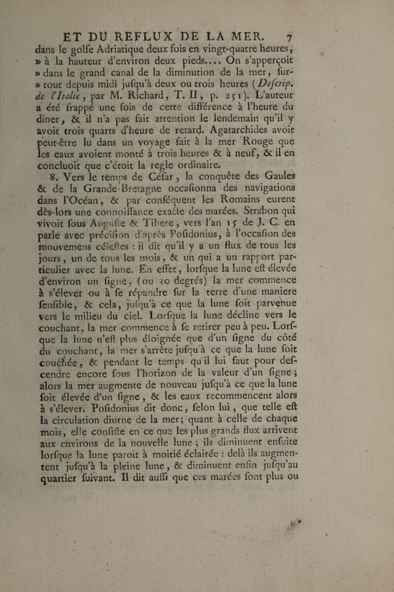 dans le golfe Adriatique deux fois en vingt-quatre heures, » à la hauteur d’environ deux pieds.... On s’apperçoit » dans le grand canal de la diminution de la mer, fur- A tout depuis midi jufqu’à deux ou trois heures {Defcrip, de rItalie , par M. Richard, T. II, p. 2 p ). L’auteur a été frappé une fois de cette difi'érence à l’heure du dîner, & il n’a pas fait attention le lendemain qu’il y avoit trois quarts d’heure de retard. Agatarchides avoit Î»eut-être lu dans lin voyage fait à la mer Rouge que es eaux avoient monté à trois heures & à neuf, ôc il en concluoit que c’étoit la réglé ordinaire. 8. Vers le temps de Céfar, la conquête des Gaules & de la Grande-Bretagne occafionna des navigations dans l’Océan, Ôc par conféquent les Romains eurent dès-lors une connoiflànce exaête des marées. Strahon qui vivoit fous Augufîe ôc 1 ibere, vers l’an 1 j de J. G. en parle avec précifion d’après Pofidonius, a l’occafion des mouvemens céleües : il dit qu’il y a un flux de tous les jours, un de tous les mois, ôc. uh qui a un rapport par¬ ticulier avec la lune. En effet, lorfque la lune efl: élevée d’environ un figue, (ou degrés) la mer commence à s’élever ou à fe répandre fur la terre d’une maniéré fenfibie, ôc cela, jufqu’à ce que la lune foit parvehue vers le milieu du ciel. Lorfque la luné décline vers le couchant, la mer commence à fe retirer peu à peu. Lorf¬ que la lune n’eft plus éloignée que d un figne du coté du couchant, la mer s’arrête jufqu’à ce que la lune foit coucliée, àc pendant le temps qu il lui faut pour def- cendre encore fous l’horizon de la valeur d’un figne ; alors la mer augmente de nouveau jufqu’à ce que la lune foit élevée d’un figne, ôc les eaux recommencent alors à s’élever, Pofidonius dit donc, félon lui, que telle eft la circulation diurne de la mer; quant à celle de chaque mois, elle confifte en ce que les plus grands flux arrivent aux environs de la nouvelle lune ; ils diminuent enfuite lorfque la lune paroit à moitié éclairée : delà ils augmen¬ tent jufqu’à la pleine lune, ôc diminuent enfin jufqu au quartier fuivant. Il dit auffi que ces marées font plus ou