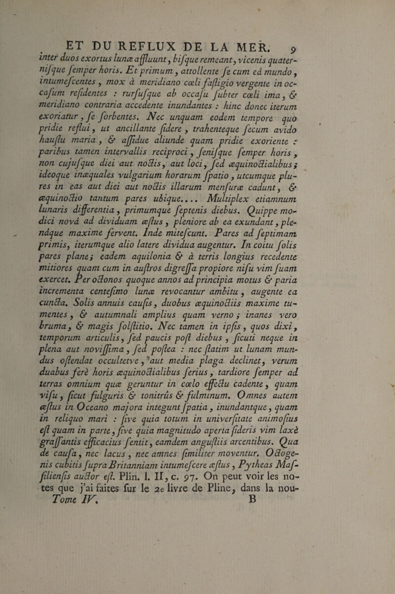 inttr duos exortus luncB a^uunt, bifque remcanty viccnis qucttcr^' nifque femper horis. Et primum, attollente fe ciim eâ mundo, intumefcentes , mox à meridiano codi fajligio vcrgente in oc- cafum refidentes : rurfufque ab occaju fubter cœli ima, & meridiano contraria accedente inundantes : hinc donec iterum exoriamr, Je forbentes. Nec unquam eodem tempore quo pridie refiui, ut ancillante Jidere , trahenteque fecutn avido hauflu maria , & ajjîdue aliunde quant pridie exoriente r paribus tamen intervallis reciproci, JeniJque femper horis , non cujufque diei aut noclisy autloci, fed æquinoBialibus; ideoque inæquales vulgarium horarum fpatio , utcumque plu- res in eas aut diei aut noüis illarum metifurce cadunt ^ & œquinoüio tantum pares ubique,.., Multiplex etiamnum lunaris differentia , primumque feptenis diebus, Quippe mo^ diei nova ad dividuam œftus y pleniore ab ea exundant, ple- nâque maxime fervent, Inde mitefeunt. Pares ad feptimam primisy iterumque alio latere dividua augentur. In coitu folis pares plane} eadem aquilonia & à terris longius recedentc mitiores quant cum in aujîros digrejfa propiore nifu vim fuam exercer, Peroebonos quoque annos adprincipia motus & paria incrementa centefmo lunce revocantur ambitu, augente ea cunüa, Solis annuis eau fs, duobus cequinocliis maxime tu- mentes, 6* autumnali amplius quam verno} inanes vero hrumay & magis folfitio, Nec tamen in ipfis y quos dixi y temporum articulis, fed paucis pof diebus y feuti neque in plena aut novijfma y fed pofea : nec jlatim ut lunam mun- dus ofendat occultetve y '^aut media plaga declinety verum duabus ferè horis æquinoclialibus ferius , tardiore femper ad terras omnium quæ geruntur in cœlo effectu cadente y quam vifu y feut fulguris & tonitrûs & fulminum, Omnes autem icfius in Oceano majora integuntjpatia y inundantquey quam in reliquo mari : five quia totum in univerftate animofus cf quam in parteyfive quia magnitudo apertafderis vim laxè grajfantis effcacius fentit y eamdem angufiis arcentibus. Qua de caufuy nec lacus y nec amnes fmiliter moventur, Oüoge- nis euhitis fupra Britanniam intumefeere œjlus y Pytheas Maf- fdienfs auclor ef. Plin, 1. II, c. py. On peut voir les no¬ tes que j’ai faites fur le delivre de Pline, dans la nou- Tomc IV, B