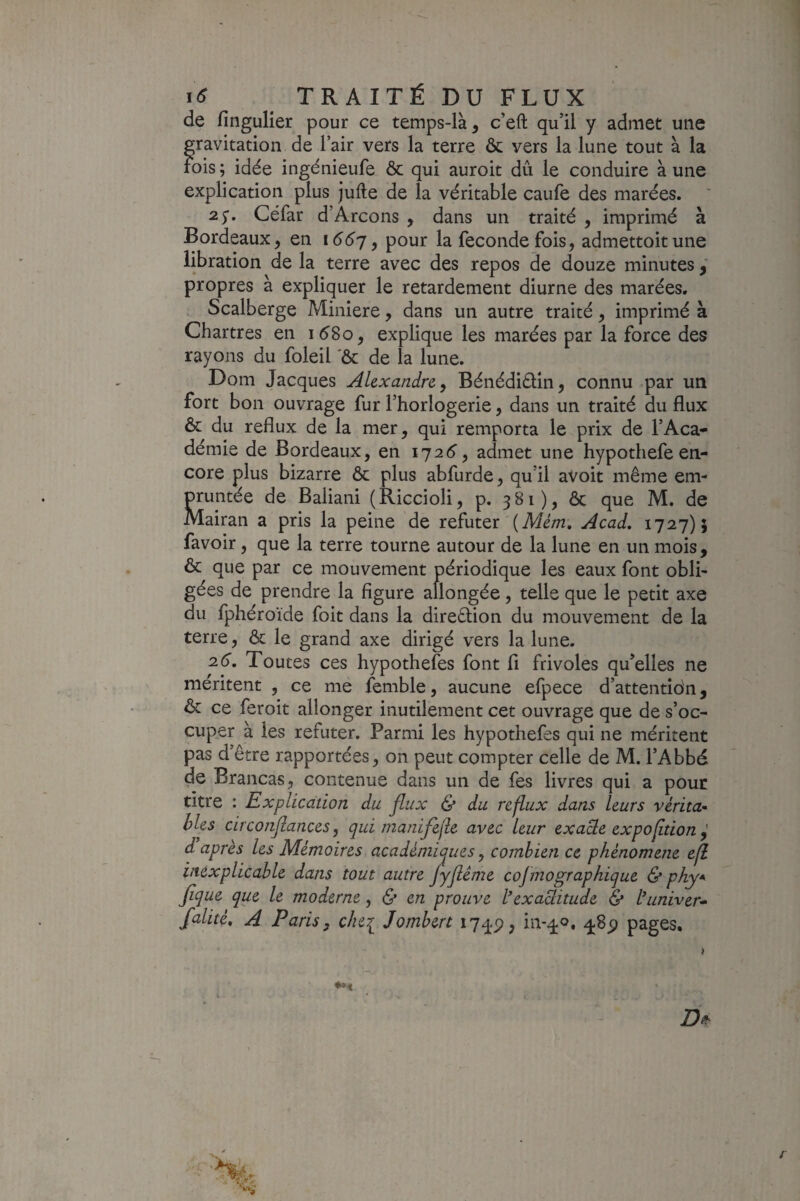 de fingulier pour ce temps-là ^ c’eft qull y admet une gravitation de l’air vers la terre & vers la lune tout à la rois ; idée ingénieufe ôc qui auroit dû le conduire à une explication plus jufte de la véritable caufe des marées. 25-. Céfar d’Arçons , dans un traité , imprimé à Bordeaux, en i66j, pour la fécondé fois, admettoitune libration de la terre avec des repos de douze minutes propres à expliquer le retardement diurne des marées. Scalberge Minière, dans un autre traité, imprimé à Chartres en i58o, explique les marées par la force des rayons du foleil 'ôc de la lune. Dom Jacques Alexandre y Bénédiélin, connu par un fort bon ouvrage fur l’horlogerie, dans un traité du flux ôc du reflux de la mer, qui remporta le prix de l’Aca¬ démie de Bordeaux, en 172(5', admet une hypothefe en¬ core plus bizarre ôc plus abfurde, qu’il avoit même em¬ pruntée de Baliani (Riccioli, p. 381), ôc que M. de Mairan a pris la peine de réfuter'(Â/é/72. Acad, 1727)5 favoir, que la terre tourne autour de la lune en un mois, ôc que par ce mouvement périodique les eaux font obli¬ gées de prendre la figure allongée, telle que le petit axe du fphéroïde foit dans la direêlion du mouvement de la terre, ôc le grand axe dirigé vers la lune. 2.6, Toutes ces hypotheles font fi frivoles qu’elles ne méritent , ce me femble, aucune efpece d’attentidn, ôc ce feroit allonger inutilement cet ouvrage que de s’oc¬ cuper à les réfuter. Parmi les hypothefes qui ne méritent pas d’être rapportées, on peut compter celle de M. l’Abbé de Brancas, contenue dans un de fes livres qui a pour titre : Explication du flux & du reflux dans leurs vérita¬ bles circonfiances, qui nianifejle avec leur exacte expofition d après les Mémoires académiques y combien ce phénomène efl inexplicable dans tout autre Jyfiéme cojmographique & phy* fique que le moderne, & en prouve l*exactitude & tuniver» falité, A Paris, che^ Jombert i7q-p, iiv^o, pages. » Dtf: