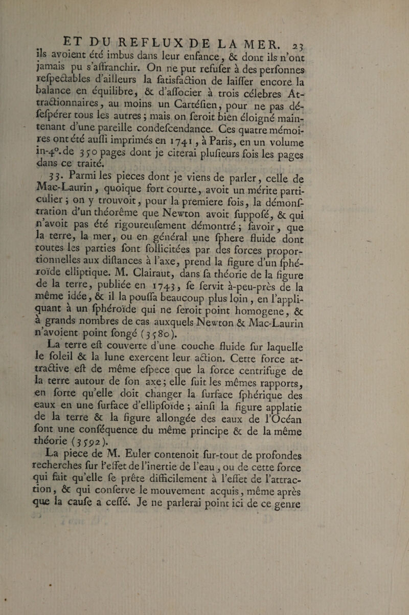 lis ayoieiit été imbus dans leur enfance y & dont ils n*onc jamais pu s alîrancliir. On ne put refufer à des perfonnes relpeâables d ailleurs la fatisfadlion de laifTer encore la balance en équilibre^ ôc daflbcier à trois célébrés At- traâionnaires ^ au moins un Cartéfien^ pour ne pas dé- lelpérer tous les autres j mais on feroit bien éloigné main¬ tenant d une pareille condefcendance. Ces quatre mémoi¬ res ont été aulli imprimés en 1741, à Paris, en un volume in-4°.de 3 5'o pages dont je citerai plufieurs fois les pages dans ce traité. 35. Parmi les pièces dont je viens de parler, celle de Mac-Laurin , quoique fort courte, avoir un mérite parti¬ culier ; on y trouvoit, pour la première fois, la démons¬ tration d*un théorème que Newton avoir fuppofé, & qui n avoir pas éré rigoureufemenr démonrré ; Savoir, que la rerre, la mer, ou en général une fphere fluide dont toutes les parties font Sollicitées par des forces propor¬ tionnelles aux diftances à Taxe, prend la figure d’un Sphé¬ roïde elliptique. M. Clairaut, dans là théorie de la figure de la terre, publiée en 1743, Se Servit à-peu-près de la même idée, ôc il la poufla beaucoup plus foin, en l’appli¬ quant à un Sphéroïde qui ne feroit point homogène, ôc grands nombres de cas auxquels Newton ôc Mac-Laurin ii’avoient point Songé (3380). La terre eft couverte d une couche fluide Sur laquelle le Soleil ôc la lune exercent leur aêlion. Cette force at- traêlive eft de même efpece que la force centrifuge de la terre autour de Son axe; elle Suit les mêmes rapports, en forte qu’elle doit changer la Surface Sphérique des eaux en une Surface d ellipfoïde ; ainfi la figure applatie de la terre ôc la figure allongée des eaux de l’Océan Sont une conféquence du même principe ôc de la même théorie (3 5’p2). La piece de M. Euler contenoit for-tout de profondes recherches Sur Peftet de l’inertie de l’eau, ou de cette force qui foit qu’elle fe prête difficilement à l’effet de l’attrac¬ tion , ôc qui conferve le mouvement acquis, même après que la cauSe a cefîé. Je ne parlerai point ici de ce genre