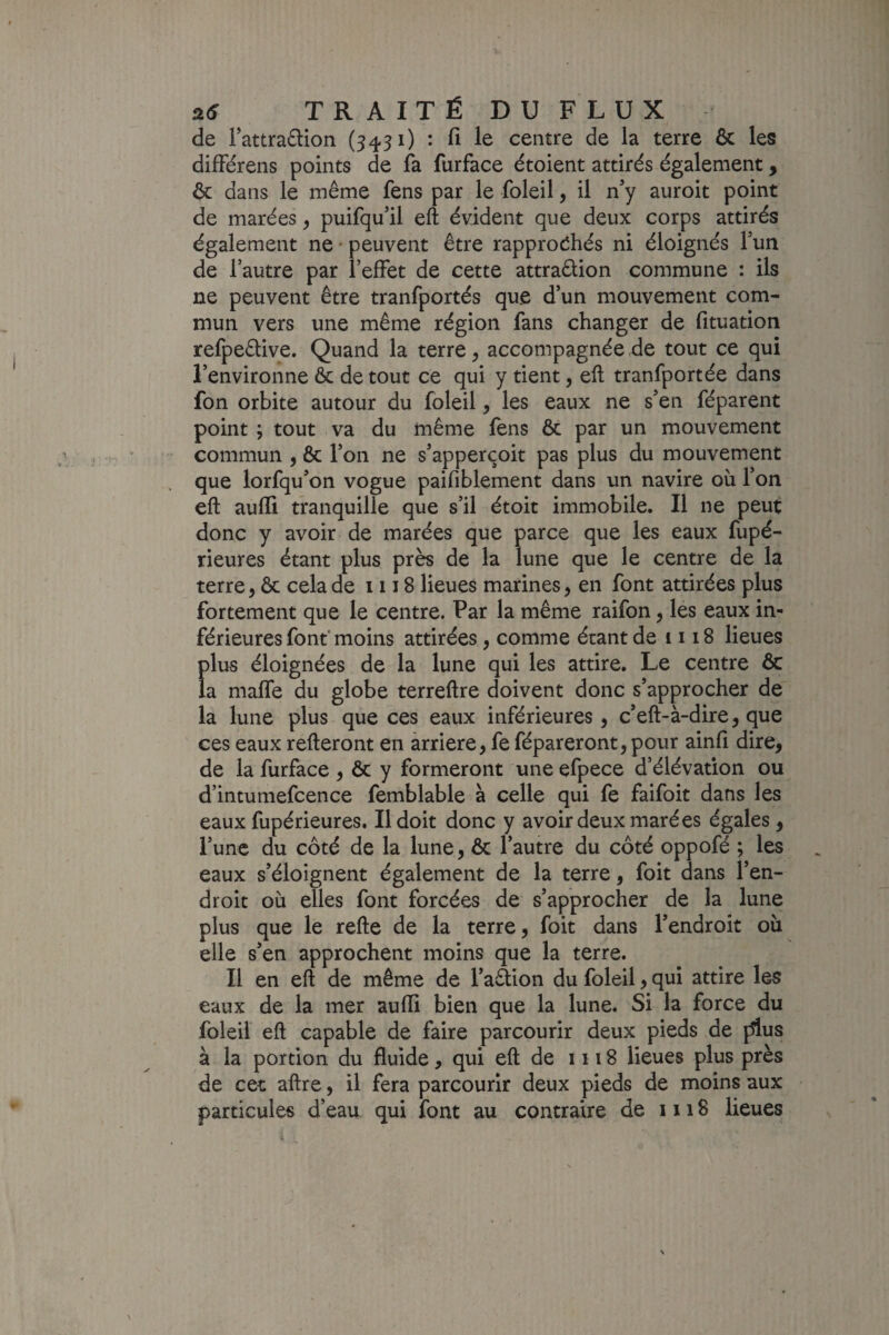 de Fattradlion (3431) : fi le centre de la terre & les difFérens points de fa furface étoient attirés également, ôc dans le même fens par le foleil, il n’y auroit point de marées ^ puifqu’il eft évident que deux corps attirés également ne • peuvent être rapprodhés ni éloignés fun de l’autre par l’effet de cette attraêlion commune : ils ne peuvent être tranfportés que d’un mouvement com¬ mun vers une même région fans changer de fituation refpeêtive. Quand la terre ^ accompagnée de tout ce qui l’environne ôc de tout ce qui y tient, eft tranfportée dans fon orbite autour du foleil, les eaux ne s’en féparent point ; tout va du même fens ôc par un mouvement commun , & l’on ne s’apperçoit pas plus du mouvement que lorfqu’on vogue paifiblement dans un navire où l’on eft aufli tranquille que s’il étoit immobile. Il ne peut donc y avoir de marées que parce que les eaux fupé- rieures étant plus près de la lune que le centre de la terre, & cela de 1118 lieues marines, en font attirées plus fortement que le centre. Par la même raifon, les eaux in¬ férieures font’ moins attirées, comme étant de 1118 lieues Î>lus éloignées de la lune qui les attire. Le centre ôc a maffe du globe terreftre doivent donc s’approcher de la lune plus que ces eaux inférieures, c’eft-à-dire, que ces eaux refteront en arriéré, fe fépareront,pour ainfi dire, de la furface , ôc y formeront une efpece d’élévation ou d’intuniefcence femblable à celle qui fe faifoit dans les eaux fupérieures. Il doit donc y avoir deux marées égales, l’une du côté de la lune, ôc l’autre du côté oppofé ; les eaux s’éloignent également de la terre, foit dans l’en¬ droit où elles font forcées de s’approcher de la lune plus que le refte de la terre, foit dans l’endroit où elle s’en approchent moins que la terre. Il en eft de même de l’aâion du foleil, qui attire les eaux de la mer aufli bien que la lune. Si la force du foleil eft capable de faire parcourir deux pieds de fftus à la portion du fluide, qui eft de 1118 lieues plus près de cet aftre, il fera parcourir deux pieds de moins aux particules d’eau qui font au contraire de 1118 lieues