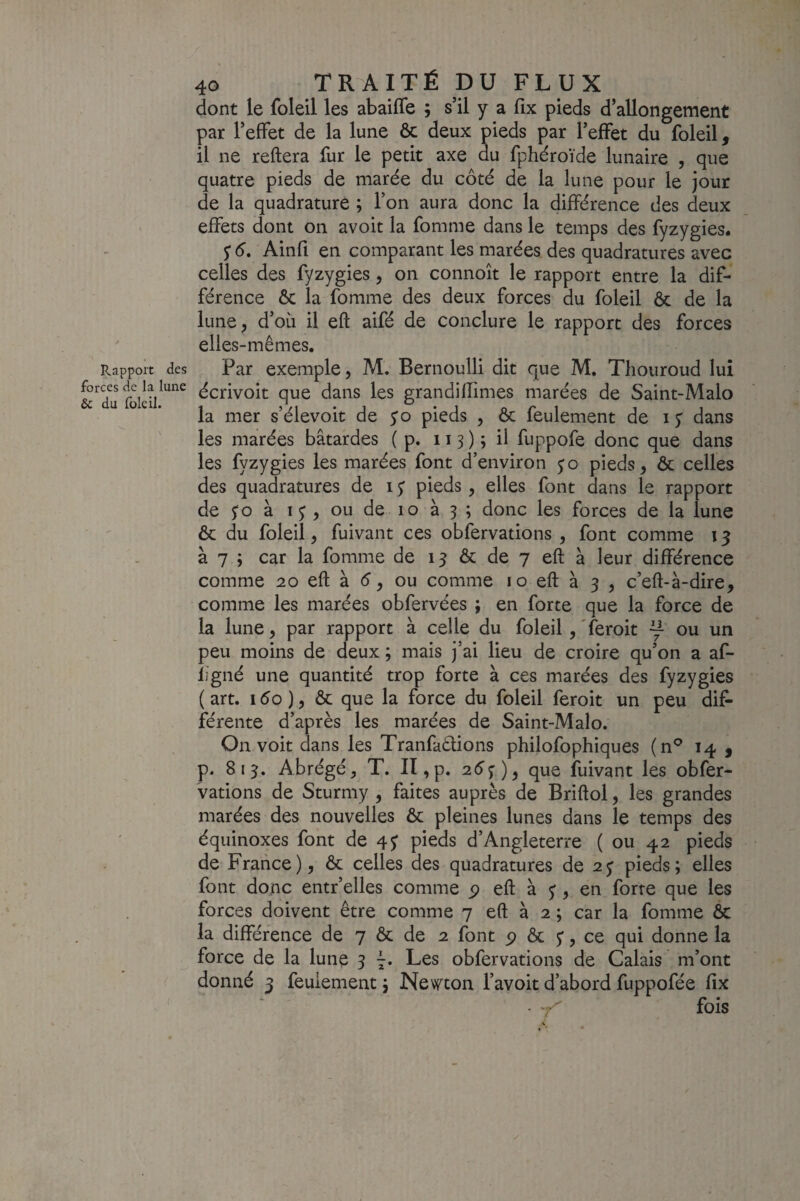 Rapport forces de la 1 & du foie il. 40 TRAITÉ pu FLUX dont le foleil les abaifle ; s’il y a fix pieds d’allongement par l’effet de la lune ôc deux pieds par l’effet du foleil, il ne reliera fur le petit axe du fphéroïde lunaire , que quatre pieds de marée du côté de la lune pour le jour de la quadrature ; l’on aura donc la différence des deux effets dont on avoit la fomme dans le temps des fyzygies. $ 6, Ainfi en comparant les marées des quadratures avec celles des fyzygies, on connoît le rapport entre la dif¬ férence ôc la fomme des deux forces du foleil ôc de la lune^ d’où il eft aifé de conclure le rapport des forces elles-mêmes. des Par exemple, M. Bernoulli dit que M, Thouroud lui écrivoit que dans les grandiffimes marées de Saint-Malo la mer s’élevoit de yo pieds , ôc feulement de i y dans les marées bâtardes ( p. 113 ) ; il fuppofe donc que dans les fyzygies les marées font d’environ yo pieds, ôc celles des quadratures de 1 y pieds, elles font dans le rapport de yo à I J , ou de 10 à 3 ; donc les forces de la lune ôc du foleil, fuivant ces obfervations , font comme 15 à 7 ; car la fomme de 1 y ôc de 7 eft à leur différence comme 20 eft à é, ou comme i o eft à 3 , c’eft-à-dire, comme les marées obfervées ; en forte que la force de la lune, par rapport à celle du foleil, Teroit y ou un peu moins de deux ; mais j’ai lieu de croire qu’on a af- ligné une quantité trop forte à ces marées des fyzygies (art. i5o), ôc que la force du foleil feroit un peu dif* férente d’après les marées de Saint-Malo. On voit dans les Tranfaétions philofophiques (n*’ 14 , p. 813. Abrégé, T. Il, p. 25 j ), que fuivant les obfer- vations de Sturmy , faites auprès de Briftol, les grandes marées des nouvelles Ôc pleines lunes dans le temps des équinoxes font de 4 y pieds d’Angleterre ( ou 42 pieds de France ), ôc celles des quadratures de 2 y pieds ; elles font donc entr’elles comme p eft à y, en forte que les forces doivent être comme 7 eft à 2 ; car la fomme ôc la différence de 7 ôc de 2 font p ôc y, ce qui donne la force de la lune 3 7. Les obfervations de Calais m’ont donné 3 feulement 5 Nevf^ton l’avoit d’abord fuppofée fîx ' ‘ ■ '7^ fois