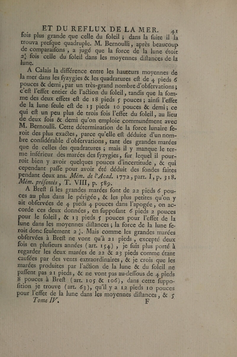 fois plus grande que celle du foleil j dans la fuite il la trouva prelque quadruple. M. Bernoulli, après beaucoup de coniparaifons , a jugé que la force de la lune étoit 2- fois celle du foleil dans les moyennes diftances de la lune. / A Calais la différence entre les hauteurs moyennes de la mer dans les fyzygies & les quadratures eft de 4 pieds 6 pouces & demi, par un très-grand nombre d’obfervations ; ceft l’effet entier de l’adion du foleil, tandis que la fom- me des deux effets eft de 18 pieds y pouces; ainfi l’effet de^ la lune feule eft de 13 pieds i o pouces & demi ; ce qui eft un peu plus de trois fois l’effet du foleil, au lieu de deux fois^ & demi qu’on emploie communément avec M. Bernoulli. Cette détermination de la force lunaire fe- roit des plus exaétes, parce qu’elle eft déduite d’un nom¬ bre confidérable d’obfervations, tant des grandes marées que de celles des quadratures ; mais il y manque le ter¬ me inférieur des marées des fyzygies, fur lequel il pour- roit bien y avoir quelques pouces d’incertitude , & qui cependant paffe pour avoir été déduit des fondes faites pendant deux ans. Nlem, de l*jAcad, 1772 , part. I» p. 318, Mém. préfentés, T. VIII, p. y8p. A Breft fi les grandes marées font de 22 pieds 6 pou¬ ces au plus dans le périgée, ôc les plus petites qu’on y ait obfervées de 4 pieds 4 pouces dans l’apogée, on ac¬ corde ces deux données, en fuppofant 6 pieds 2 pouces pour le foleil, & 13 pieds y pouces pour l’effet de la lune dans les moyennes diftances ; la force de la lune fe- roit donc feulement 2 J. Mais comme les grandes marées obfervées à Breft ne vont qu’à 21 pieds , excepté deux ' fois en plufieurs années (art. iy4) , je fuis plus porté à regarder les deux marées de 22 ôc 23 pieds comme étant caufées par des vents extraordinaires, ôc je crois que les marées produites par l’adlion de la lune & du foleil ne paffent pas^ 21 pieds, & ne vont pas au-deffous de 4 pieds 8 pouces a Breft (art. loy Ôc io5), dans cette fuppo- fition je trouve (art. <y3), qu’il y a 1.2 pieds 10 pouces pour l’effet de la lune dans les moyennes diftances, ôc y TomelV^ F