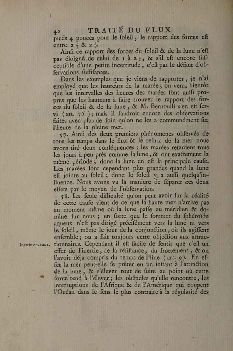 » 42 TRAITÉ DU FLUX pieds 4 pouces pour le foleil, le rapport des forces eft entre 2 j & 2 î. Ainfi ce rapport des forces du foleil & de la lune n’eft pas éloigné de celui de i à 2 |& s’il eft encore fuf- ceptible d’une petite incertitude ^ c’eft par le défaut d’ob- fervations fuffifantes. Dans les exemples que je viens de rapporter, je n’aî employé que les hauteurs de la marée ; on verra bientôt que les intervalles des heures des marées font aufli pro¬ pres que les hauteurs à faire trouver le rapport des for¬ ces du foleil & de la lune, ôc M. Bernoulli s’en eft fer- vi ( art. ) ; mais il faudroit encore des obfervations faites avec plus de foin qu’on ne les a communément fur l’heure de la pleine mer. y 7. Ainfi des deux premiers phénomènes obfervés de tous les temps dans le flux & le reflux de la mer nous avons tiré deux conféquences : les marées retardent tous les jours à-peu-près comme la lune, & ont exaétement la même période ; donc la lune en eft la principale caufe. Les marées font cependant plus grandes quand la lune eft jointe au foleil j donc le foleil y. a auflTi quelqu’in- fluence. Nous avons vu la maniéré de féparer ces deux effets par le moyen de l’obfervation. 58. La feule difficulté qu’on peut avoir fur la réalité de cette caufe vient de ce que la haute mer n’arrIve pas au moment même où la lune pafle au méridien & do¬ mine fur nous ; en forte que le fommet du fphéroïde aqueux n’eft pas dirigé précifément vers la lune ni vers le foleil, même le jour de la conjonêlion , où ils agiffent enfemblej on a fait toujours cette objeêiion aux attrac- inertk des eaux, tionnaires. Cependant il eft facile de fentir que c’eft un effet de l’inertie, de la réflftance, du frottement, & on l’avoit déjà compris du temps de Pline ( art. p ). En ef¬ fet la mer peut-elle fe prêter en un inftant à l’attraêlion de la lune, ôc s’élever tout de fuite au point où cette force tend à l’élever; les obftacles qu’elle rencontre, les interruptions de l’Afrique ôc de l’Amérique qui coupent l’Océan dans le fens le plus contraire à la régularité des