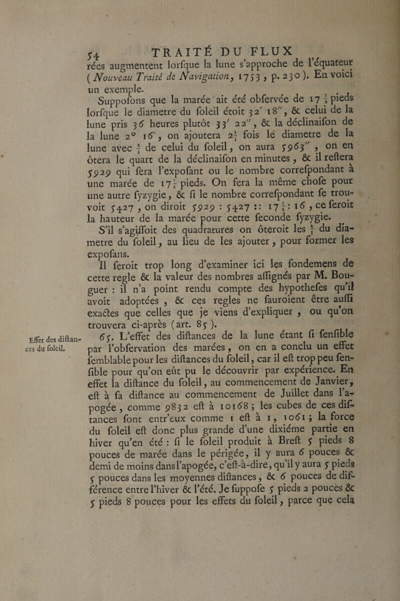 Effet des diftall¬ ées du foleil. 5*4 TRAITÉ DU FLUX rées augmentent lorfque la lune s approche de 1 Equateur ( Nouveau Traité de Navigation y 1753 j En voici un exemple. ^ i • j Suppofons que la marée‘ait été obfervée de 17 ^ pi^ds lorfque le diamètre du foleil étoit 32' 18, ôc celui de la lune pris 3 5 heures plutôt 33' 22'% ôc la déclinaifon de la lune 2® 16', on ajoutera 2~ fois lé diamètre de la lune avec 7 de celui du foleil, on aura $9^3^' 9 on en ôtera le quart de la déclinaifon en minutes, ôc il reliera 5P2p qui fera Pexpofant ou le nombre correfpondant a une marée de 17^ pieds. On fera la même chofe pour une autre fyzygie, ôc fi le nombre correfpondant fe trou- voit y427 y on diroit S9^9 ’ 54^7 :: 177:15, ceferoit la hauteur de la marée pour cette fécondé fyzygie. S'il s’agi^oit des quadratures on ôteroit les 7 du dia¬ mètre du foleil, au lieu de les ajouter, pour former les expofans. Il feroit trop long d’examiner ici les fondemens de cette réglé Ôc la valeur des nombres alTignés par M. Bou- guer : il n’a point rendu compte des hypothefes qu’il avoit adoptées , ôc ces réglés ne fauroient être aulli exaêles que celles que je viens d’expliquer , ou qu’on trouvera ci-après (art. 85 ). 6^. L’effet des dillances de la lune étant fi fenfible par l’obfervation des marées, on en a conclu un effet îemblable pour les dillances du foleil, car il ell trop peu fen¬ fible pour qu’on eût pu le découvrir par expérience. En effet la dillance du foleil, au commencement de Janvier, ell à fa dillance au commencement de Juillet dans l’a^ pogée , comme ^832 ell à 10158 ; les cubes de ces dil- tances font entr’eux comme i ell à i, to5i; la force du foleil ell donc plus grande d’une dixiéme partie en hiver qu’en été : fi le foleil produit à Brell y pieds 8 pouces de marée dans le périgée, il y aura 5 pouces Ôc demi de moins dans l’apogée, c’ell-à-dire, qu il y aura y pieds y pouces dans les moyennes dillances, ôc 5 pouces de dif¬ férence entre l’hiver ôc l’été. Je fuppofe y pieds 2 pouces ôc y pieds 8 pouces pour les effets du foleil, parce que cela