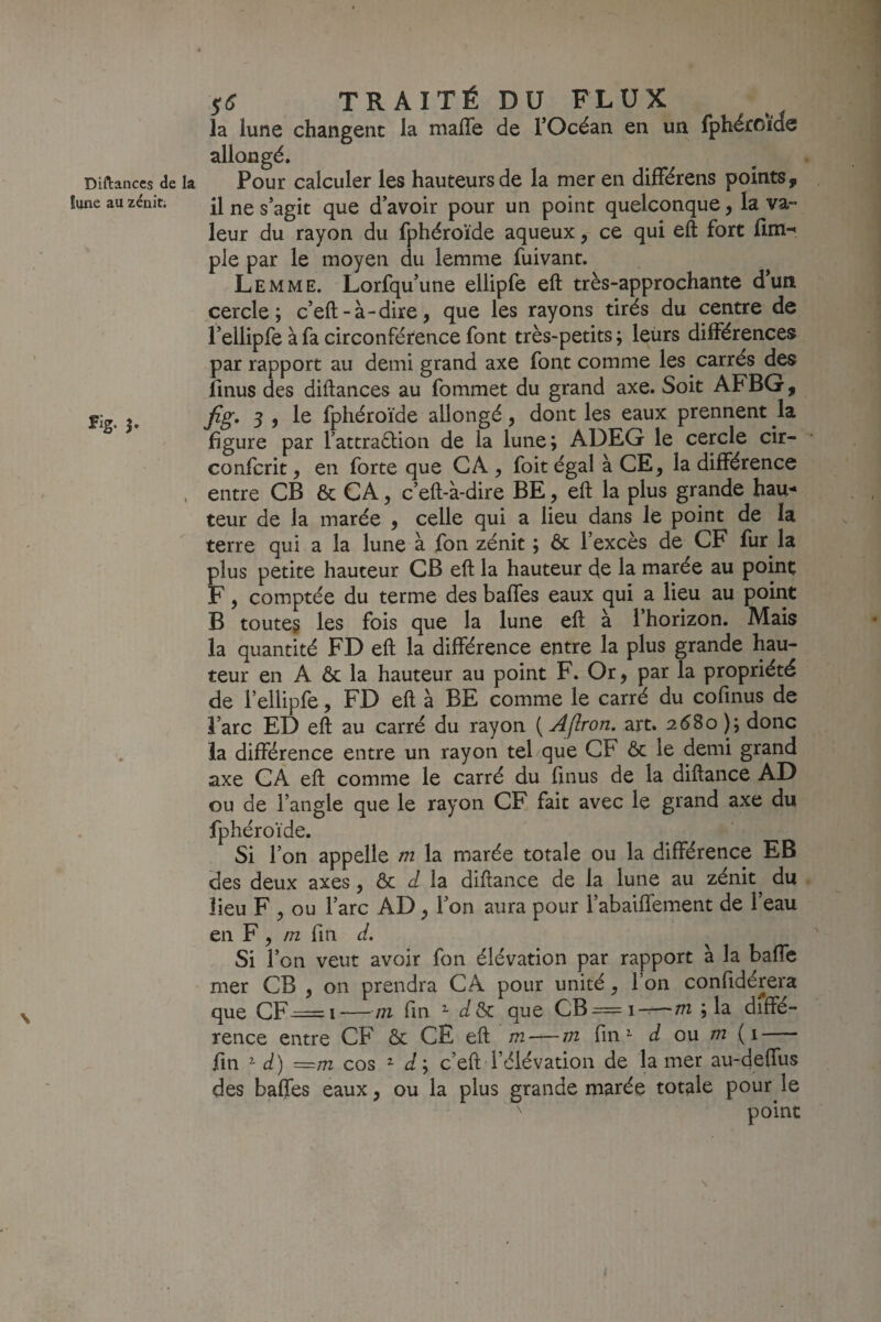 Diftanccs de la !une au zénit; Fig. 3, $S TRAITÉ DU FLUX la lune changent la malle de l’Océan en un fphétoide allongé. Pour calculer les hauteurs de la mer en difFérens points, il ne s’agit que d’avoir pour un point quelconque, la va¬ leur du rayon du fphéroïde aqueux, ce qui eft fort lîm-' pie par le moyen du lemme fuivant. Le MME. Lorfqu’une ellipfe eft très-approchante d’un cercle; c’eft-à-dire, que les rayons tirés du centre de l’ellipfe à fa circonférence font très-petits ; leurs différences par rapport au demi grand axe font comme les carrés des linus des diftances au fommet du grand axe. Soit AFBG, Jig, 3 , le fphéroïde allongé, dont les eaux prennent la figure par l’attraétion de la lune; ADEG le cercle cir- confcrit, en forte que CA , foit égal à CE, la différence entre CB & CA 5 c’eft-à-dire BE, eft la plus grande hau^* teur de la marée , celle qui a lieu dans le point de la terre qui a la lune à fon zénit ; ôc l’excès de CF fur^ la plus petite hauteur CB eft la hauteur de la marée au point F, comptée du terme des baffes eaux qui a lieu au point B toute? les fois que la lune eft à l’horizon. Mais la quantité FD eft la différence entre la plus grande hau¬ teur en A & la hauteur au point F. Or, par la propriété de l’ellipfe, FD eft à BE comme le carré du cofinus de l’arc ED eft au carré du rayon ( Aflron. art. 2^80 ); donc la différence entre un rayon tel que CF ôc le demi grand axe CA eft comme le carré du finus de la diftance AD ou de l’angle que le rayon CE fait avec le grand axe du fphéroïde. Si l’on appelle m la marée totale ou la différence EB des deux axes, ôc é/ la diftance de la lune au zénit du lieu F ^ ou l’arc AD ^ l’on aura pour l’abaiffement de l’eau en F , in fin d. Si l’on veut avoir fon élévation par rapport à la baffe mer CB , on prendra CA pour unité, l’on confidérera que CF^=i —171 fin ^ d&c que CB^=i-^—m ; la diffé¬ rence entre CF ôc CE eft m — m fin ^ d ou m (1- fin ^ d) ~m cos 2- J; c’eft l’élévation de la mer au-deffus des baffes eaux 3 ou la plus grande marée totale pour le point \