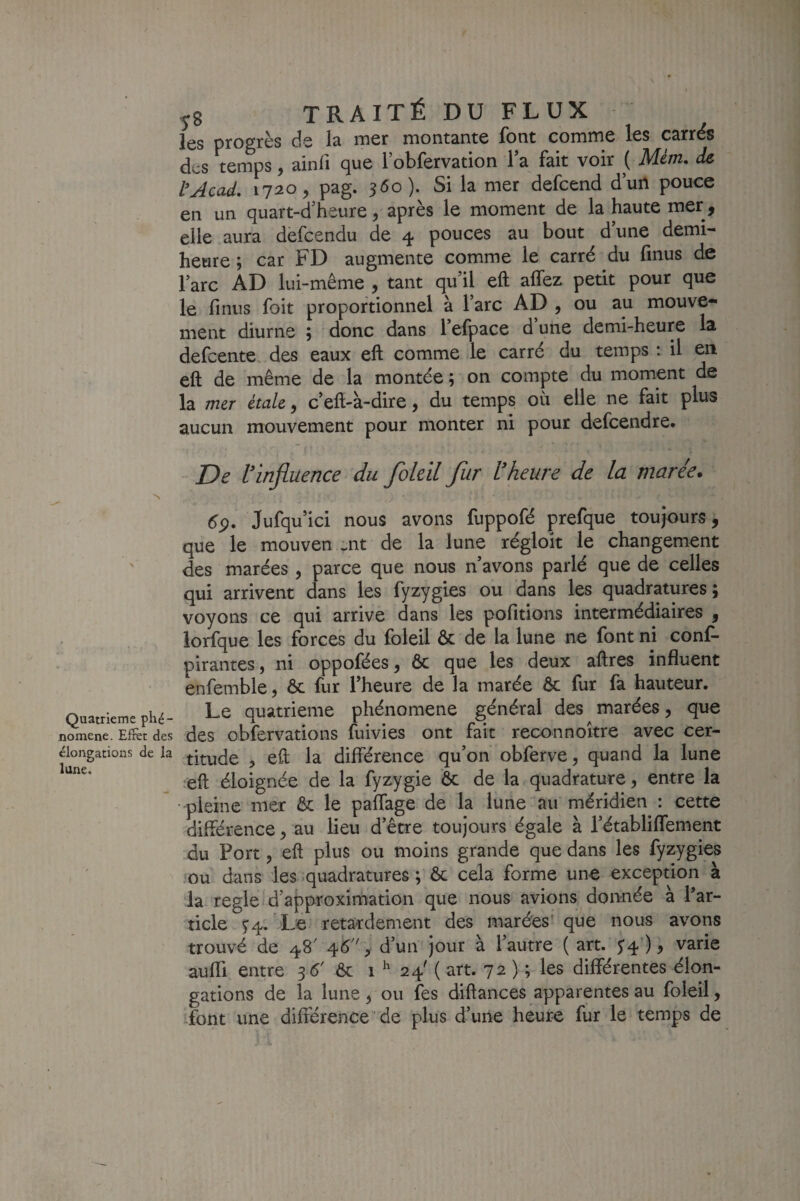 les progrès de la mer montante font comme les carrds des temps, ainfi que 1’obfervation la fait voir ( Mém, de tAcad, 1720 5 pag. 5^0). Si la mer defcend d’un pouce en un quart-d’heure, après le moment de la haute mer, elle aura defcendu de 4 pouces au bout d’une demi- heure ; car FD augmente comme le carré du finus de l’arc AD lui-même , tant qu’il eft allez petit pour que le fmus foit proportionnel à l’arc AD , ou au mouve¬ ment diurne ; donc dans l’efpace d une demi-heure la defcente. des eaux eft comme le carré du temps : il en eft de même de la montée ; on compte du moment de la mer étale, c’eft-à-dire, du temps où elle ne fait plus aucun mouvement pour monter ni pour defcendre. De l'influence du foleil fur l'heure de la marée. s Jufqu ici nous avons fuppofé prefque toujours, que le mouven -nt de la lune régloit le changement des marées, parce que nous n avons parlé que de celles qui arrivent dans les fyzygies ou dans les quadratures ; voyons ce qui arrive dans les pofitions intermédiaires , lorfque les forces du foleil ôc de la lune ne font ni conf- pirantes, ni oppofées, ôc que les deux aftres influent enfemble, ôc fur Theure de la marée Ôc fur fa hauteur. Quatrièmephé- ^e quatrième phénomène général des marées, que nomene. Efrèt des dcs obfervations ftlivies ont fait reconnoitre avec cer— élongations de la ^-ji-ude , eft la différence qu’on obferve, quand la lune eft éloignée de la fyzygie ôc de la quadrature, entre la • pleine mer ôc le paffage de la lune au méridien : cette différence, au lieu d’être toujours égale à l’établiffement du Port, eft plus ou moins grande que dans les fyzygies ou dans les .quadratures ; ôc cela forme une exception à la réglé d’approximation que nous avions donnée à Par- ticle ^4. Le retardement des marées’que nous avons trouvé de 48' ^6, d’un jour à l’autre ( art. ^4') ? varie aufli entre 35' ôc 1 ^ 24' ( art. 72 ) ; les différentes élon¬ gations de la lune, ou fes diftances apparentes au foleil, font une différence de plus d’une heure fur le temps de