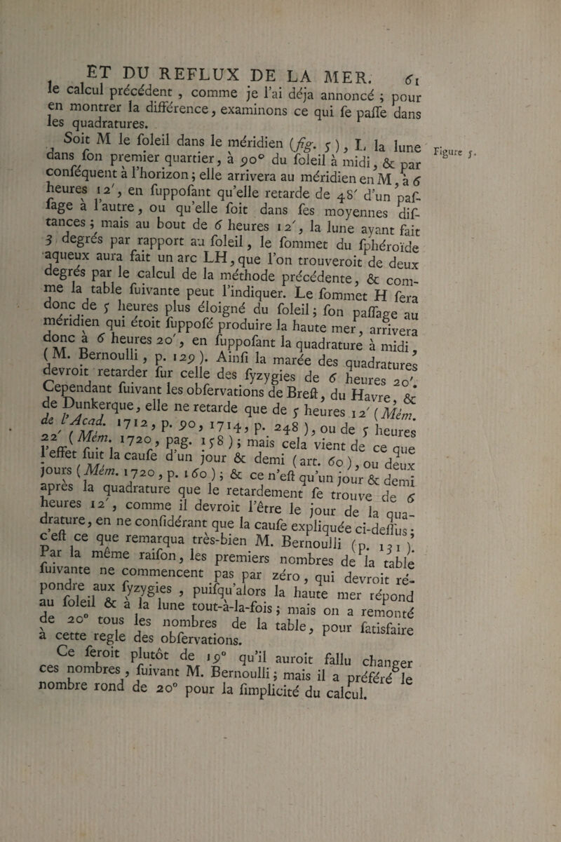 le calcul précédent , comme je l’ai déjà annoncé ; pour en montrer la différence, examinons ce qui fe paffe dans les quadratures. Soit M le foleil dans le méridien [fig. s),l.h lune dans fon premier quartier, à po“ du foleil à midi, & par conléquent a 1 horizon ; elle arrivera au méridien en M à 5 heures 12 , en fuppofant qu’elle retarde de 48 d’un paf- lage a 1 autre, ou qu’elle foit dans fes moyennes dis¬ tances ; mais au bout de 6 heures 12% la lune ayant fait S degrés par rapport au foleil, le fommet du fphéroïde •aqueux aura fait un arc LH ^ que l’on trouveroit de deux degrés par le calcul de la méthode précédente, & com¬ me la table fuivante peut l’indiquer. Le fommet H fera donc de j Ijeures plus éloigné du foleil ; fon paffage au méridien qui étoit fuppofé produire la haute mer , arrivera d^c a 6 heures 20', en fuppofant la quadrature à midi, (M. Bernoulli, p. 125). Ainfi la marée des quadratures Cependant fuivant les obfervations de Breft, du Havre Sr' de Dunkerque, elle ne retarde que de y heures 12' (Mém t' fM P- '7.4, p. 248 ),oude y heure^ r J \ PfS- ;f8 ) ; mais cela vient de ce que 1 effet fuit la caufe d un jour & demi (art. <5o),ou dLx jours ( Mem. 1720, p. . do ) ; & ce n’eft qu’un jour & dcnû apres la quadrature que le retardement fe trouve de S heures 12 , comme il devroit l’être le jour de la qua¬ drature, en ne confidérant que la caufe expliquée ci-defliis • ceft ce que remarqua très-bien M. Bernoulli (p. j,, j’ Par la même raifon, les premiers nombres de l’a table fuivante ne commencent pas par zéro, qui devroit ré- pondre aux lyzygies , puifqu’alors la haute mer répond au foled & a la lune tout-à-la-fois ; mais on a remCé de 20 tous les nombres de la table, pour fatisfaire a cette réglé des oblervations. Ce feroit plutôt de lÿ- qu’il auroit fallu changer ces nombres fuivant M. Bernoulli; mais il a préféJh nombre rond de ao” pour la fimplicité du calcul. Figure J.