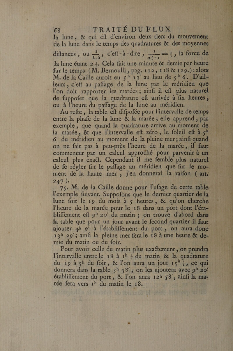 la lune 5 & qui efl; d’environ deux tiers du mouvement de la lune dans le temps des quadratures & des moyennes diftances , ou -L c’eft-à-dire ^ = f , la force de L-J 2 7 ~I la lune étant 2 Cela fait une minute & demie par heure fur le temps ( M. Bernoulli, pag. 112, 118 & 12p. ) • M. de la Caille auroit eu 5^ 13' au lieu de j 6'. D’ail¬ leurs 5 c’eft au palTage de la lune par le méridien que l’on doit rapporter les marées ; ainfi il eft plus naturel de fuppofer que la quadrature eft arrivée à fix heures, ou à l’heure du paflage de la lune au méridien. Au refte , la table eft difpofée pour l’intervalle de temps entre la phafe de la lune ôc la marée ; elle apprend y par exemple, que quand la quadrature arrive au moment de la marée, & que l’intervalle eft zéro, le foleil eft à 6' du méridien au moment de la pleine mer ; ainfi quand on ne fait pas à peu-près l’heure de la marée, il faut commencer par un calcul approché pour parvenir à un calcul plus exaél. Cependant il me fenible plus naturel de fe régler fur le paflage au méridien que fur le mo¬ ment de la haute mer , j’en donnerai la raifon ( art* 247 ). 7y. M. de la Caille donne pour Tufage de cette table l’exemple fuivant. Suppofons que le dernier quartier de la lune foit le i p du mois à y heures, ôc qu^on cherche l’heure de la marée pour le 18 dans un port dont l’éta- bliflement eft 20' du matin ; on trouve d’abord dans la table que pour un jour avant le fécond quartier il faut ajouter p' à l’établilTement du port, on aura donc 13^ 2p'; ainfi la pleine mer fera le 18 à une heure ôc de¬ mie du matin ou du foir. Pour avoir celle du matin plus exaélement, on prendra l’intervalle entre le 18 à | du matin & la quadrature du ip à du foir, Ôc l’on aura un jour \, ce qui donnera dans la table 3^ 38', on les ajoutera avec p^ 20' établiflement du port, ôc l’on aura I2h y8', ainfi la maf- rée fera vers du matin le 18.