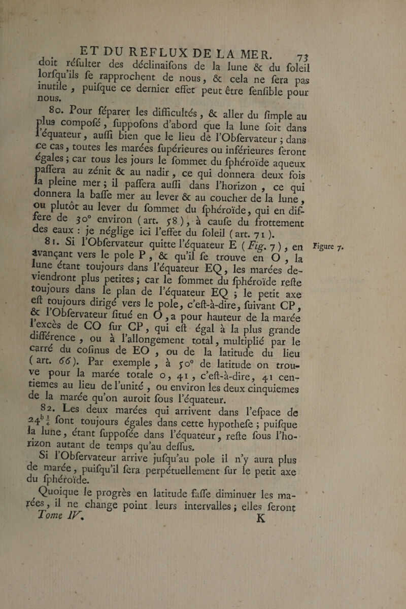 doit réfulter des déclinaifons de la lune & du foleil lorlquils fe rapprochent de nous, & cela ne fera pas mutile , puifque ce dernier effet peut être fenfible pour 80. Pour réparer les difficultés, & aller du fimple au plus compofé , fuppofons d’abord que la lune foit dans 1 équateur, auffi bien que le lieu de l’Obfervateur ; dans ce cas J toutes les marées fupérieures ou inférieures feront égalés ; car tous les jours le fommet du fphéroïde aqueux pallera au zénit ôc au nadir, ce qui donnera deux fois ' a P eine mer ; il paffera auffi dans l’horizon , ce qui donnera^ la balfe mer au lever ôc au coucher de la lune , ou plutôt au lever du fommet du fphéroïde, qui en dif- tere de 30° environ (art. 58); à caufe du frottement des eaux : )q néglige ici l’effet du foleil (art. 71 ). 81. Si l’Obfervateur quitte l’équateur E ( 7 ), en Figure 7. ^vançant vers le pôle P , ôc qu’il fe trouve en O , la lune étant toujours dans l’équateur EQ, les marées de¬ viendront plus petites ; car le fommet du fphéroïde relie toujours dans^ le plan de l’équateur EQ ; le petit axe A c’ell-à-dire, fuivant CP, übfervateur lîtué en Ô, a pour hauteur de la marée ^ grande 1 rence , ou a 1 allongement total, multiplié par le carré du cofinus de EO , ou de la latitude du lieu (art. Par exemple, à de latitude on trou¬ ve pour la marée totale o, 41, c’ell-à-dire, 41 cen¬ tièmes au lieu de 1 unité , ou environ les deux cinquièmes de la marée qu’on auroit fous l’équateur. 82. Les deux marées qui arrivent dans l’efpace de 24-^ font toujours égales dans cette hypothefe ; puifque la lune, étant fuppofée dans l’équateur, relie Ibus l’ho¬ rizon autant de temps qu’au deffus. Si 1 Obfervateur arrive jufqu’au pôle il n’y aura plus de marée, puifqu’il fera perpétuellement fur le petit axe du fphéroïde. Quoique le progrès en latitude faffe diminuer les ma¬ rées , il ne change point leurs intervalles j elles feront Tome K