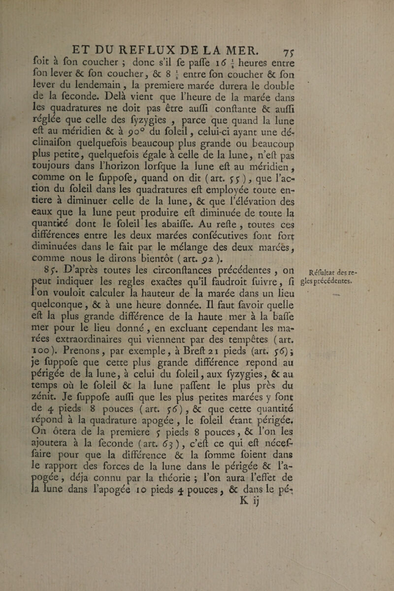 foit à fon coucher ; donc s’il fe pafle 16 { heures entre fon lever 6c fon coucher ^ & 8 ^ entre fon coucher Ôc fon lever du lendemain, la première marée durera le double de la fécondé. Delà vient que l’heure de la marée dans les quadratures ne doit pas être aulTi confiante ôc aulli réglée que celle des fyzygies , parce que quand la lune eft au méridien ôc à po° du foleil, celui-ci ayant une dé- clinaifon quelquefois beaucoup plus grande ou beaucoup plus petite, quelquefois égale a celle de la lune, n’eft pas toujours dans l’horizon lorfque la lune eft au méridien , comme on le fuppofe, quand on dit (art. $$ ), que l’ac¬ tion du foleil dans les quadratures eft employée toute en¬ tière à diminuer celle de la lune, ôc que l’élévation des eaux que la lune peut produire eft diminuée de toute la quantité dont le foleil les abaifle. Au refte , toutes ces différences entre les deux marées confécutives font fort diminuées dans le fait par le mélange des deux marées, comme nous le dirons bientôt (art. 5)2 ). 85*. D’après toutes les circonftances précédentes , on F eut indiquer les réglés exaéles qu’il faudroit fuivre, fi on vouloir calculer la hauteur de la marée dans un lieu quelconque, ôc à une heure donnée. Il faut favoir quelle eft la plus grande différence de la haute mer à la baffe mer pour le lieu donné, en excluant cependant les ma¬ rées extraordinaires qui viennent par des tempêtes (art. 100). Prenons, par exemple, àBreft2i pieds (art. yé); je fuppofe que cette plus grande différence répond au périgée de la lune, à celui du foleil, aux fyzygies, ôc au temps où le foleil ôc la lune paffent le plus près du zénit. Je fuppofe auffi que les plus petites marées y font de 4 pieds 8 pouces (art. y^y), ôc que cette quantité répond à la quadrature apogée, le foleil étant périgée. On ôtera de la première y pieds 8 pouces, ôc l’on les ajoutera à la fécondé ( art. éj ), c’éft ce qui eft nécef- faire pour que la différence ôc la fomme foient dans le rapport des forces de la lune dans le périgée ôc l’a¬ pogée , déjà connu par la théorie ; l’on aura l’effet de la lune dans l’apogée i o pieds 4 pouces, ôc dans le pé- K ij Réfultat des ré¬ glés précédentes.