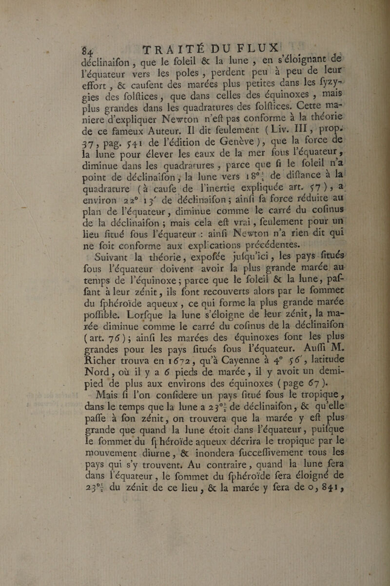 déclinaifon ^ que le foleil ôc la lune , en s éloigttant de l’équateur vers les pôles, perdent peu à peu de leur effort, & caufent des marées plus petites dans les fyzy^ gies des folftices, que dans celles des équinoxes , mais plus grandes dans les quadratures des folflices. Cette ma¬ niéré d’expliquer Newton n’eft pas conforme a la théorie de ce fameux Auteur. Il dit feulement ( Liv. III, prop. 57, pag. 541 de l’édition de Genève), que la force de la lune pour élever les eaux de la mer fous 1 équateur > diminue dans les quadratures , parce que fi le foleil n a point de déclinaifon, la lune vers de diflance a la quadrature (à caufe de l’inertie expliquée art. ^7)? ^ environ 22° 13'' de déclinaifon 5 ainfi fa force réduite au plan de l’équateur, diminue comme le carré du cofinus de la déclinaifon ; mais cela eft vrai, feulement pour un lieu fitué fous l’équateur : ainfi Newton n’a rien dit qui ne foie conforme aux explications précédentes. Suivant la théorie, expofée julqu’ici, les pays fitués fous l’équateur doivent avoir la plus grande marée, au temps de l’équinoxe; parce que le foleil & la lune, paf- fant à leur zénit, ils font recouverts alors par le fommet du fphéroïde aqueux , ce qui forme la plus grande marée poflible. Lorfque la lune s’éloigne de leur zénit, la ma¬ rée diminue comme le carré du cofmus de la déclinaifon (art. 76); ainfi les marées des équinoxes font les plus grandes pour les pays fitués fous l’équateur. Aufli M. Richer trouva en 1^72, qu’à Cayenne à 4® $6', latitude Nord, où il y a 6 pieds de marée, il y avoit un demi- pied de plus aux environs des équinoxes (page 67). Mais fi l’on confidere un pays fitué fous le tropique , dans le temps que la lune a 25®^ de déclinaifon, ôc qu’elle pafle à fon zénit, on trouvera que la marée y eft plus grande que quand la lune étoit dans l’équateur, puifque le fommet du fj^héroïde aqueux décrira le tropique par le mouvement diurne, & inondera fucceflivement tous les pays qui s’y trouvent* Au contraire, quand la lune fera dans l’équateur, le fommet du fphéroïde fera éloigne de 23®^ du zénit de ce lieu, ôc la marée y fera de o, 841,