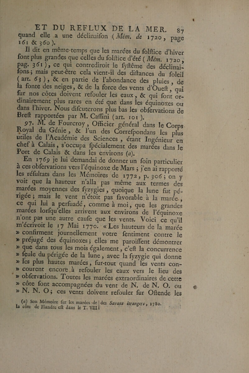 quand elle a une déclinaifon ( Mém. de 1720 . nas-e i(5i & 550). ‘ > V B Il dit en même-temps que les marées du folftice d’hiver font plus grandes que celles du folftice d’été ( Mim. 1720' pag. 3 lî I ), ce qui contrediroit le fyftême des déclinai- fons; mais peut-être cela vient-il des diftances du foleil (art, (îj ), & en partie de l’abondance des pluies de la fonte des neiges, & de la force des vents d’Oueft / qui fur nos côtes doivent refouler les eaux, & qui font or¬ dinairement plus rares en été que dans les équinoxes ou dans l’hiver. Nous difcuterons plus bas les obfervations de Breft rapportées par M. Caffini (art. loi )• 91. M. de Fourcroy, Officier général dans le Corps Koyal du Génie, & l’un des Correfpondans les plus utiles^ de l’Académie des Sciences , étant Ingénieur en chef à Calais, s’occupa fpécialement des marées dans le Port de Calais & dans les environs (a). ^ En 1169 je lui demandai de donner un loin particulier a ces obfervations vers l’équinoxe de Mars ; j’en ai rapporté les réfultats dans les Mémoires de 1772, p, 30(5'; on y voit que la hauteur n’alla pas même aux termes des marées moyennes des fyzygies, quoique la lune fut pé- ligée ; mais le vent n’étoit pas favorable à la marée , ce qui lui a^perfuadé^ comme à moi, que les grandes rnarées lorlqu elles arrivent aux environs de l’équinoxe n’ont pas une autre caufe que les vents. Voici ce qu’il mécrivoit le 17 Mai 1770. «Les hauteurs de la marée » confirment journellement votre fentiment contre le » préjugé des équinoxes ; elles me paroiflent démontrer » que dans tous les mois également, c’eft la concurrence » feule du périgée de la lune, avec la fyzygie qui donne » les plus hautes marées, fur-tout quand les vents con- » courent^ encore .a refouler les eaux vers le lieu des » obfervations. Toutes les marées extraordinaires de cette » cote font accompagnées du vent de N. de N. O. ou » N. N. O ; ces vents doivent refouler fur Oliende les (rt) Son Mémoire fîir les marées de j des Sayans étrangers y 1780, la cote de Flandre eft dans le T. YIII1 ' 