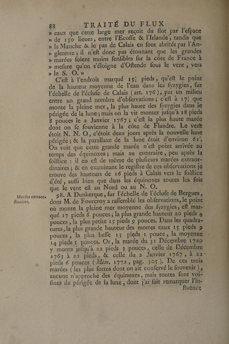 Marges extraor¬ dinaires. 88 TRAITÉ DU FLUX » eaux que cette large mer reçoit du flot par 1 elpace » de 150 lieues, entre l’Ecoffe & l’Irlande, tandis que » la Manche le pas de Calais en font abrités par l’An- » gleterre ; il n’eft donc pas étonnant que les grandes 5) marées foient moins fenfibles fur la côte de France à » mefure qu’on s éloigne d Oftende fous le vent, vers » le S. O. » , , . C’eft à l’endroit marqué pieds, qu eft le point de la hauteur moyenne de l’eau dans les fyzygies, fur l’échelle dehéclufe de Calais ( art. 17 <5 ), par un milieu entre un grand nombre d obfervations, c eft a 171 que monte la pleine mer, la plus haute des fyzygies dans le périgée de la lune ; mais on la vit monter jufqu’à 18 pieds 8 pouces le 2 Janvier i7<^7 > c’eft la plus haute marée dont on fe fouvienne à la côte de Flandre. Le verft étoit N. N. O, c’étoit deux jours après la nouvelle lune périgée ;& la parallaxe de la lune étoit d’environ 6i\ On voit que cette grande marée n’eft point arrivée au temps des équinoxes ; mais au contraire, peu apres la folftice : il en eft de même de plufieurs marées extraor¬ dinaires ; ôc en examinant le regiftre de ces obfervations je trouve des hauteurs de 16 pieds a Calais vers le folftice d’été, aufft bien que dans les équinoxes toutes les fois que le vent eft au Nord ou au N. O. 5)8. A Dunkerque, fur l’échelle de l’édufe de Bergues, dont M. de Fourcroy a raflemblé les obfervations, le point où monte la pleine mer moyenne des fyzygies, eft: mar¬ qué 17 pieds 6 pouces; la plus grande hauteur 20 pieds 4 pouces, la plus petite 15* pieds p pouces. Dans les quadra¬ tures, la plus grande hauteur des mortes eaux 15 pieds p pouces, la plus baffe 13 pieds i pouce, la moyenne 14 pieds $ pouces. Or, la maréç du 31 Décembre 1720 y monta jufqu’à 22 pieds 3 pouces, celle de Décembre 17(^3 à 22 pieds, & celle du 2 Janvier i7<^7> a 22- pieds 6 pouces {Mém, 1772 , pag. 305^ ). De ces trois marées ( les plus fortes dont on ait confervé le fouvenir ), aucune n’approche des équinoxes, mais toutes font vpi- fines du périgée de la lune, dont ]’ai fait remarquer 1 in¬ fluence /