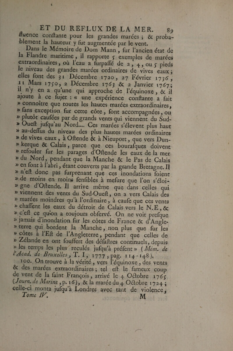 fluence confiante pour les grandes marées ; & proba- blement la hauteur y fut augmentée par le vent. Dans le Mémoire de Dom Mann , fur l’ancien état de la Flandre maritime ^ il rapporte j exemples de marées I extraordinaires ^ ou 1 eau a lurpaffé de 2 y ^ y ou y pieds le niveau des grandes marées ordinaires de vives eaux; elles font des 51 Décembre 1720, 27 Février 1736^, n Mars 1730, 2 Décembre 1753 ôc 2 Janvier 1757; il n y en a qu’une qui approche de l’équinoxe, & il ajoute a ce fujet : « une expérience confiante a fait » connoitre que toutes les hautes marées extraordinaires, » fans exception fur cette côte, font accompagnées, ou » plutôt caufées par de grands vents qui viennent du Sud- » Oueft jufqu’au Nord.... Ces marées s’élèvent plus haut » au-delTus du niveau des plus hautes marées ordinaires » de vives eaux, a Oftende & à Nieuport, que vers Dun- » kerque & Calais, parce que ces bourafques doivent » refouler fur les parages d’Oftende les eaux de la mer » du Nord, pendant que la Manche & le Pas de Calais » en font a 1 abri, étant couverts par la grande Bretagne. Il » n’eft donc pas furprenant que ces inondations foienc » de moins en moins fenfibles à mefure que l’on s’éloi- » gne d’Oftende. Il arrive même que dans ' celles qui » viennent des vents du Sud-Oueft, on a vers Calais des » marées moindres qu’à l’ordinaire, à çaufe que ces vents » chaffent les eaux du détroit de Calais vers le N. E, & » c’eft ce qu’on a toujours obfervé. On ne voit prefque jamais d inondation fur les côtes de France & d’Ângle- » terre qui ^ bordent la Manche, non plus que for les » cotes a 1 Eft de l’Angleterre, pendant que celles de J> Zélande en ont foi^ert des défaftres continuels, depuis » les temps les plus reculés jufqu’à préfent » ( Mém, de I Acad, de Bruxelles , T. 1, 1777 , pag. i 14. -148 ). 100., On trouve à la vérité , vers l’équinoxe, des vents & des marées extraordinaires ; tel eft le fameux coup de vent de la faint François, arrivé le 4 Oélobre 17^^ { Journ,^ de Marine , p. 15), ôc la marée du 4 Oélobre 1724; celle-ci monta jufqu’à Londres avec tant de violence. Tome JK. JVJ ^