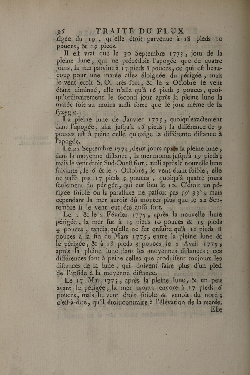 rigée du ip , qu’elle étoit parvenue à i8 pieds lo pouces, ôc ip pieds. Il eft vrai que le 50 Septembre 1773 > jour de la pleine lune, qui ne précédoit Tapogée que de quatre jours, la mer parvint à 17 pieds 8 pouces, ce qui eft beau¬ coup pour une marée allez éloignée du périgée > mais le vent étoit S. O. très-fort ; ôc le 2 Oâobre le vent étant diminué, elle n’alla qu’à 15 pieds p pouces, quoi- qu’ordinairement le fécond jour après la pleine lune la marée foit au moins aulTi forte que le jour même de la fyzygie. La pleine lune de Janvier 1775*, quoiqu’exadement dans l’apogée, alla jufqu’à 16 pieds ; la différence de p pouces eft à peine celle qu’exige la différente diftance à l’apogée. Le 22 Septembre 1774,deux jours après la pleine lune f dans la moyenne diftance , la mer monta jufqu’à ip pieds ; mais le vent étoit Sud-Oueft fort ; aulïi après la nouvelle lune fuivante , le 6 ôc le 7 Odobre, le vent étant foible, elle ne paffa pas 17 pieds p pouces , quoiqu’à quatre jours feulement du périgée, qui eut lieu le 10. C’étoit un pé^ rigée foible où la parallaxe ne paffoit pas jp' SS 'i uiais cependant la mer auroit dû monter plus que le 22 Sep¬ tembre Il le vent eut été auffi fort. Le I ôc le 2 Février 177J , après la nouvelle lune périgée, la mer fut à ip pieds 10 pouces Ôc ip pieds 4 pouces , tandis qu’elle ne fut enfuite qu’à 18 pieds 8 f)ouces à la fin de Mars 1775', entre la pleine lune ôc e périgée, ôc à 18 pieds 3 pouces le 2 Avril 1775, après la pleine lune dans les moyennes diftances ; ces différences font à peine celles que produifent toujours les diftances de la lune , qui doivent faire plus d’un pied de l’apfide à la moyenne diftance,' , Le 17 Mai 177J, après la pleine lune, ôc un peu avant, le périgée, la mer monta 'encore à 17 pieds 6 pouces, mais -Je. vent étoit foible ôc yenoit du nord ; ç’çft-à-dire, qu’il étoit contraire à l’élévation de la marée. Elle