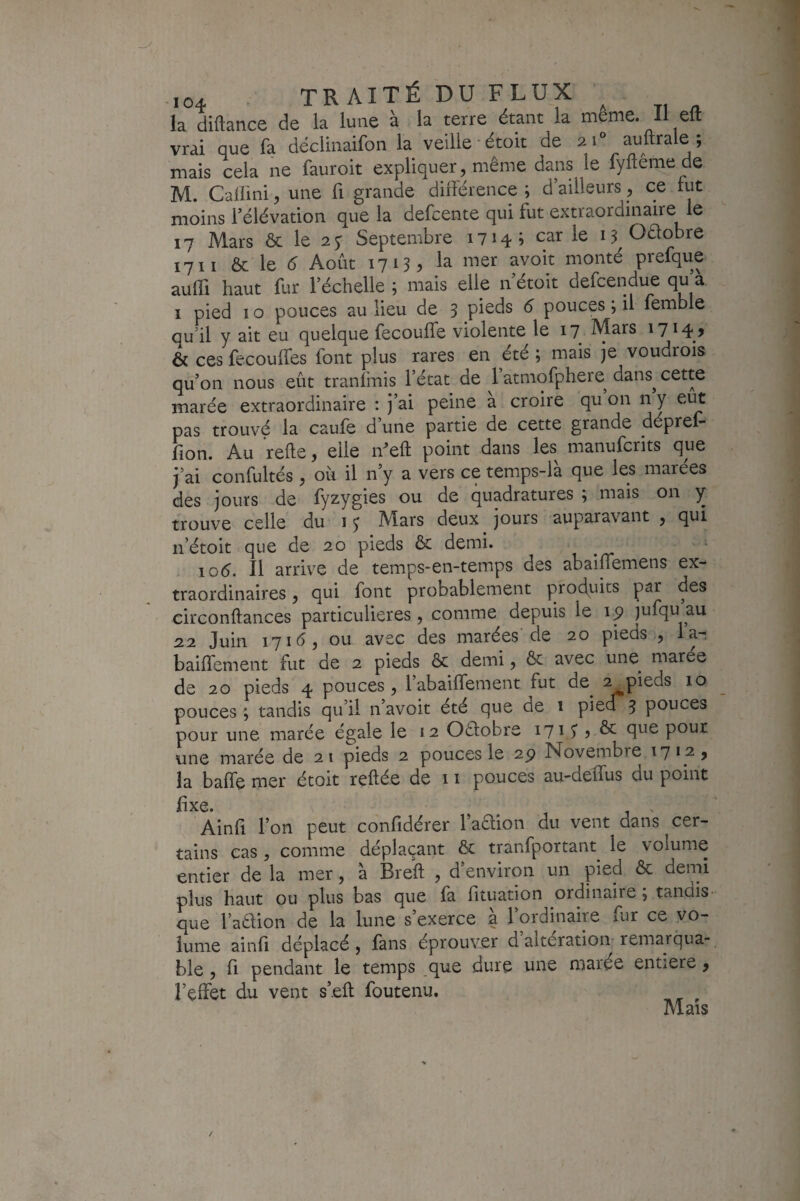 -,04 - TRAITÉ DU FLUX ; la diftatice de la lune à la terre étant la meme. ILeft vrai que fa déclinaifon la veille-étoit de 21“ auftrale; mais cela ne fauroit expliquer, même dans le fyftên:pede M. Cailini, une fi grande différence ; d’ailleurs, ce fut moins l’élévation que la defcente qui fut extraordinaire le 17 Mars ôc le 2y Septembre 17145 car le Oêlobre 17II & le é Août 1713 ^ la mer avoit monté prefque auffi haut fur l’échelle ; mais elle n’étoit defcendue qu a I pied IO pouces au lieu de 3 pieds 6 pouces ; il femble qudl y ait eu quelque fecouffe violente le 17 Mars 1714? & ces fecouffes font plus rares en été ; mais je voudrois qu’on nous eût tranfmis l’état de 1 atmofphere^ dans^ cette marée extraordinaire : j’ai peine a croire qu on n y eut pas trouvé la caufe d’une partie de cette grande déprel- fion. Au relie, elle eft point dans les manufcrits que j’ai confultés , oii il n y a vers ce temps-la que les marees des jours de fyzygies ou de quadratures ; mais on y trouve celle du 13 Mars deux jours auparavant , qui n’étoit que de 20 pieds & demi. loé. Il arrive de temps-en-temps des abaiffemens ex¬ traordinaires , qui font probablement prodints par des circonftances particulières, comme depuis le 1^ )ufqu au 22 Juin 171^^5 011 avec des marées de 20 pieds , la- baiffement fut de 2 pieds & demi, & avec une marée de 20 pieds 4 pouces, l’abaiffement fut de^ 2 pieds 10 pouces ; tandis qu’il n avoit été que de 1 piea 3 pouces pour une marée égale le 12 Oélobre 1715^ ? & que pour une marée de 2 1 pieds 2 pouces le 2p Novembre 17* 2, la baffe mer étoit reftée de 11 pouces au-deffus du point fixe. . Ainfi l’on peut confidérer l’aaion du vent dans cer¬ tains cas , comme déplaçant & tranfportant^ le volume entier de la mer, à Breft , d’environ un pied ôc demi plus haut ou plus bas que fa fituation ordinaire ; tandis■ que l’aêlion de la lune s’exerce a l’ordinaire fur ce vo¬ lume ainfi déplacé , fans éprouver d altération remarqua¬ ble , fi pendant le temps .que dure une marée entiere, l’effet du vent s’eft foutenu. ^ Mais