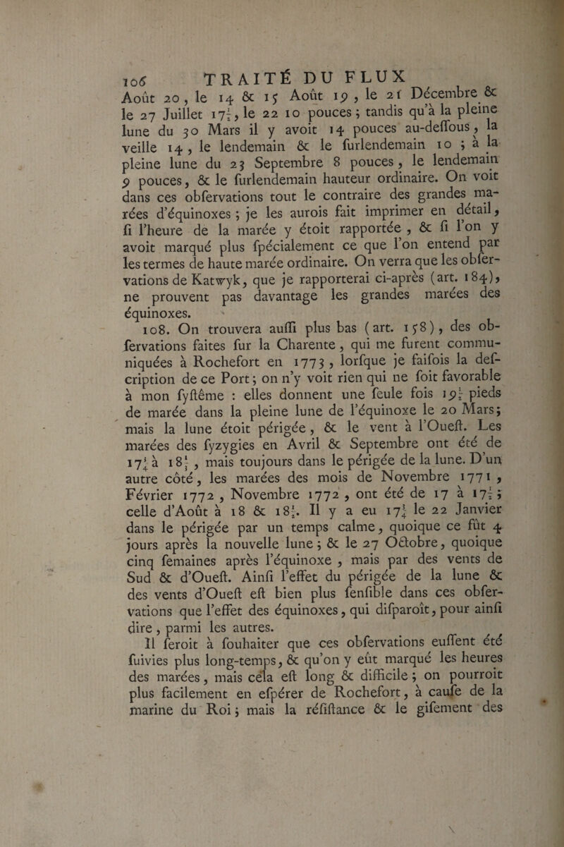 Août 20 , le 14 & i; Août ip , le 2f Décembre & le 27 Juillet i7i,le 22 10 pouces; tandis qu’à la pleine lune du 30 Mars il y avoit 14 pouces au-deffous , la veille 14 , le lendemain Ôc le furlendemain lo ; a la pleine lune du 25 Septembre 8 pouces 5 le lendemain. P pouces J & le furlendemain hauteur ordinaire. On voit dans ces obfervations tout le contraire des grandes ma¬ rées d’équinoxes ; je les aurois fait imprimer en détail ^ fl l’heure de la marée y étoit rapportée , & fi l’on y avoit marqué plus fpécialement ce que 1 on entend par les termes de haute marée ordinaire. On verra que les obfer- vations de Katwyk, que je rapporterai ci-apres (art. 184)5 ne prouvent pas davantage les grandes marées des équinoxes. 108. On trouvera aufïl plus bas ( art. ijS), des ob¬ fervations faites fur la Charente, qui me furent commu¬ niquées à Rochefort en 1773 , lorfque je faifois la def- cription de ce Port ; on n’y voit rien qui ne foit favorable à mon fyftême : elles donnent une feule fois ip^ pieds de marée dans la pleine lune de l’équinoxe le 20 Mars; mais la lune étoit périgée, ôc le vent a 1 Oueft. Les marées des fyzygies en Avril ôc Septembre ont été de 17I à i8y , mais toujours dans le périgée de la lune. D’un autre côté, les marées des mois de Novembre ijji ^ Février 1772 , Novembre 1772 , ont été de 17 à 17I; celle d’Août à 18 ôc 18b II y a eu 17I le 22 Janvier dans le périgée par un temps calme, quoique ce fût 4 jours après la nouvelle lune; ôc le 27 Oétobre, quoique cinq femaines après l’équinoxe , mais par des vents de Sud & d’Oueft. Ainfi l’elîet du périgée de la lune ôc des vents d’Oueft eft bien plus fenfible dans ces obfer¬ vations que l’effet des équinoxes, qui difparoît, pour ainfi dire , parmi les autres. Il feroit à fouhaiter que ces obfervations euffent été fuivies plus long-temps, ôc qu’on y eût marqué les heures des marées, mais cela eft long ôc difficile ; on pourroit plus facilement en efpérer de Rochefort, à caufe de la marine du Roi ; mais la réfiftance ôc le gifement des