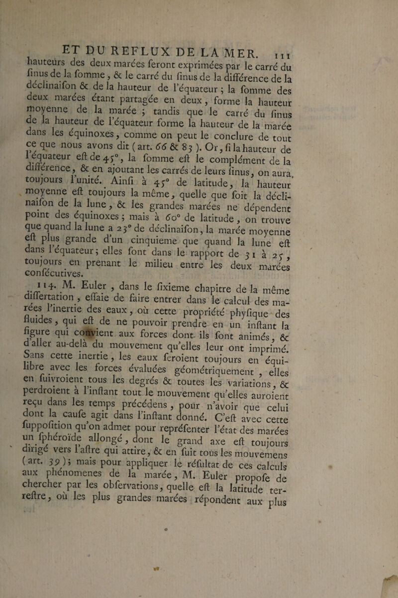 hauteurs des deux marées feront exprimées par le carré du J ^ îa différence de la déclinaifon ôc de la hauteur de l’équateur ; la fomme des deux marées étant partagée en deux, forme la hauteur moyenne de la marée ; tandis que le carré du fmus de la hauteur de l’équateur forme la hauteur de la marée dans les équinoxes, comme on peut le conclure de tout ce que nous ayons dit ( art. & 85 ). Or, fila hauteur de 1 équateur efide^;^, la fomme eft le complément de la dilterence, & en ajoutant les carrés de leurs finus, on aura toujours 1 unité. Ainfi à 45° de latitude, la hauteur* moyenne eft toujours la même, quelle que foit la décli- nailon de la lune, & les grandes marées ne' dépendent point des équinoxes ; mais à de latitude, on trouve que quand la lune a 25'» de déclinaifon, la marée moyenne eft plus grande d’un cinquième que quand la lune eft dans 1 équateur ; elles font dans le- rapport de 51 à 2 f toujours en prenant le milieu entre les deux marées conlécutives. J. J ‘ fixieme chapitre de la même differtation , effaie de faire entrer dans le calcul des ma¬ rées 1 inertie des eaux, où cette propriété phyfique des fiuides, qui eft de ne pouvoir prendre-^ en un inftant la figure qui convient aux forces dont ils font animés, ôc daller au-dela du mouvement quelles leur ont imprimé Sans cette inertie, les eaux feroient toujours en équi¬ libre avec les forces évaluées géométriquement elles en fuiyroient tous les degrés ôc toutes les variations, ôc perdroient a 1 inftant tout le mouvement quelles auroient reçu dans les temps précédons , pour n’avoir que celui dont la caufe agit dans l’inftant donné. C’eft avec cette luppofition qu on admet pour repréfenter l’état des marées un fphéroide allongé, dont le grand axe eft toujours dirigé vers laftre qui attire, ôc en fuit tous les mouvemens (art. 3p); mais pour appliquer, le réfultat de ces calculs aux phénomènes de la marée, M. Euler propofe de chercher par les obfervations, quelle eft la latitude ter- reftre, où les plus grandes marées répondent aux plus