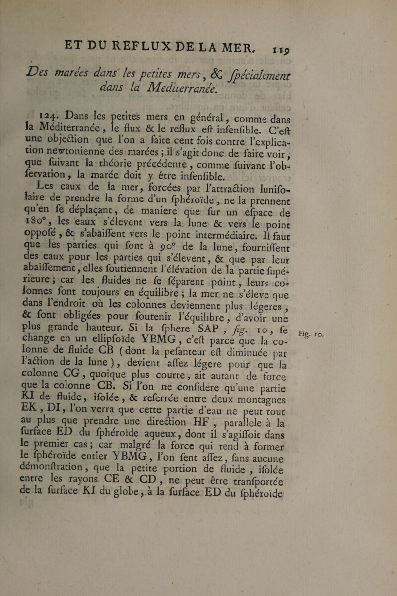 Des marées dans les petites mers, fpécialment dans la Mediterranée, général, comme dans la Méditerranée, le flux & le reflux eft infenfible. C eft une objeaion que Ton a faite cent fois contre lexplica- tion new^tonienne des marées ; il s’agit donc de faire voir, que fuivant la théorie précédente, comme fuivant l’ob- fervation, la marée doit y être infenfible. Les eaux de la mer, forcées par l’attraaion lunifo- laire de prendre la forme d un fphéroïde, ne la prennent qu en fe déplaçant, de maniéré que fur un efpace de iSo*, les eaux s’élèvent vers la lune & vers le point oppofé,& s’abaifTent vers le. point intermédiaire. Il faut que les parties qui font a de la lune, fourniflent des eaux pour les parties qui s’élèvent, & que par leur abaifiTement, elles foutiennent l’élévation de la partie fupé* rieure ; car les fluides ne fe féparent point, leurs co¬ lonnes font toujours en équilibre ; la mer ne s’élève que dans 1 endroit où les colonnes deviennent plus légères , & font obligées pour foutenir l’équilibre, d’avoir une plus grande hauteur. Si la fphere SAP , flg, i o, fe change en un ellipfoïde YBMG, c’eft parce que la co¬ lonne de fluide CB ( dont la pefanteur eft diminuée par 1 aêlion de la lune ), devient aflez légère pour que la colonne CG, quoique plus courte, ait autant de force que la colonne CB« Si 1 on ne confidere qu’une partie Kl de fluide, ifolée, & referrée entre deux montagnes EK , DI, Ion verra que cette partie d’eau ne peut tout au plus que prendre une direêlion HF , para lele à la furface ED du fphéroïde aqueux, dont il s’agifToit dans le premier cas ; car malgré la force qui tend à former le fphéroïde entier YBMG, l’on fent aflez, fans aucune démonftration, que la petite portion de fluide , ifolée entre les rayons CE ôc CD, ne peut être tranfportée de la furface Kl du globe, à la furface ED du fphéroïde Fig. 10-