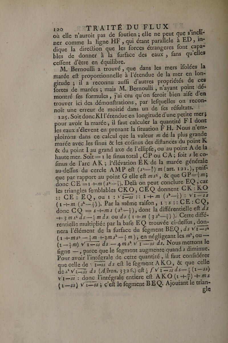 où elle n’auroit pas de foutien; elle ne peut que smcU- ner comme la ligne HF, qui étant parallèle a EU, in¬ dique la diteùHon que les forces étrangères font capa¬ bles de donner à la furface des eaux j fans qu elles celfent d’être en équilibre. M. Bernoulli a trouvé, que dans les mers ifolées la marée eft proportionnelle à l’étendue de la mer en Ion- gitude ; il a reconnu aufli d’autres propriétés de ces fortes de marées ; mais M. Bernoulli, n ayant ^ montré fes formules, )’ai cru qu on feroit bien aife d en trouver ici des démonilrations, par lefquelles on recon- noît une erreur de moitié dans un de fes réfultats* 12^. Soit donc Kl l’étendue en longitude d une * pour avoir la marée, il faut calculer la quantité F I dont les eaux s’élèvent en prenant la fituation F H. Nous n em- ploîrons dans ce calcul que la valeur m dë la plus grande marée avec les linus ôc les cofmus des diflances du point K ôc du point I au grand axe de l’ellipfe, ou au point A de la haute mer. Soit — i le finus total, CP ou CA ; foit .y le co- finus de l’arc AK ; Pélévation EK de la marée générale au-delfus du cercle AMP eft —y) /«(art. i2i.),ptnl^ que par rapport au point G elle eft , ôc que GP^y/«; donc CE y). Delà on peut conclure EQ, c^ les triangles femblables C^O, CEQ donnent CK :KO :: CE : EQ, ou I ; : : i^ ( 1 m ( —4-) ). Par la même raifon, i \ s : : C E : C Q, donc C Q = i m ^ ), dont la différentielle eft^^ -H 5 Tîis'^ d S — J m ds ou ds ( i-hm (3 —y ) )• Cette diffé¬ rentielle multipliée par la bafe EQ trouvée ci-deffus, don¬ nera l’élément de la furface du fegment BEQ, — 4-3/72 s'*— f m ), en négligeant les m^y ou — _I /72) \/ I >r-ss ds — /ifîTis^ \/ I —SS ds. Nous mettons le fjCTiie —, parce que le fegment augmente quand 5 diminue. Pour avoir l’intégrale de cette quantité, il faut confidérer que celle de J 5 eft le fegment A K O, ôc que celle à^sWiZ^Fs ds {AflrQn,3^26.)tû^fVi-^ssds—{{i—ss) Vi^'ss : donc l’intégrale entière eft AKO (H-'f)~H /«-ï Q—VT^ss y ç’eft le fegment B EQ. Ajoutant le trian-