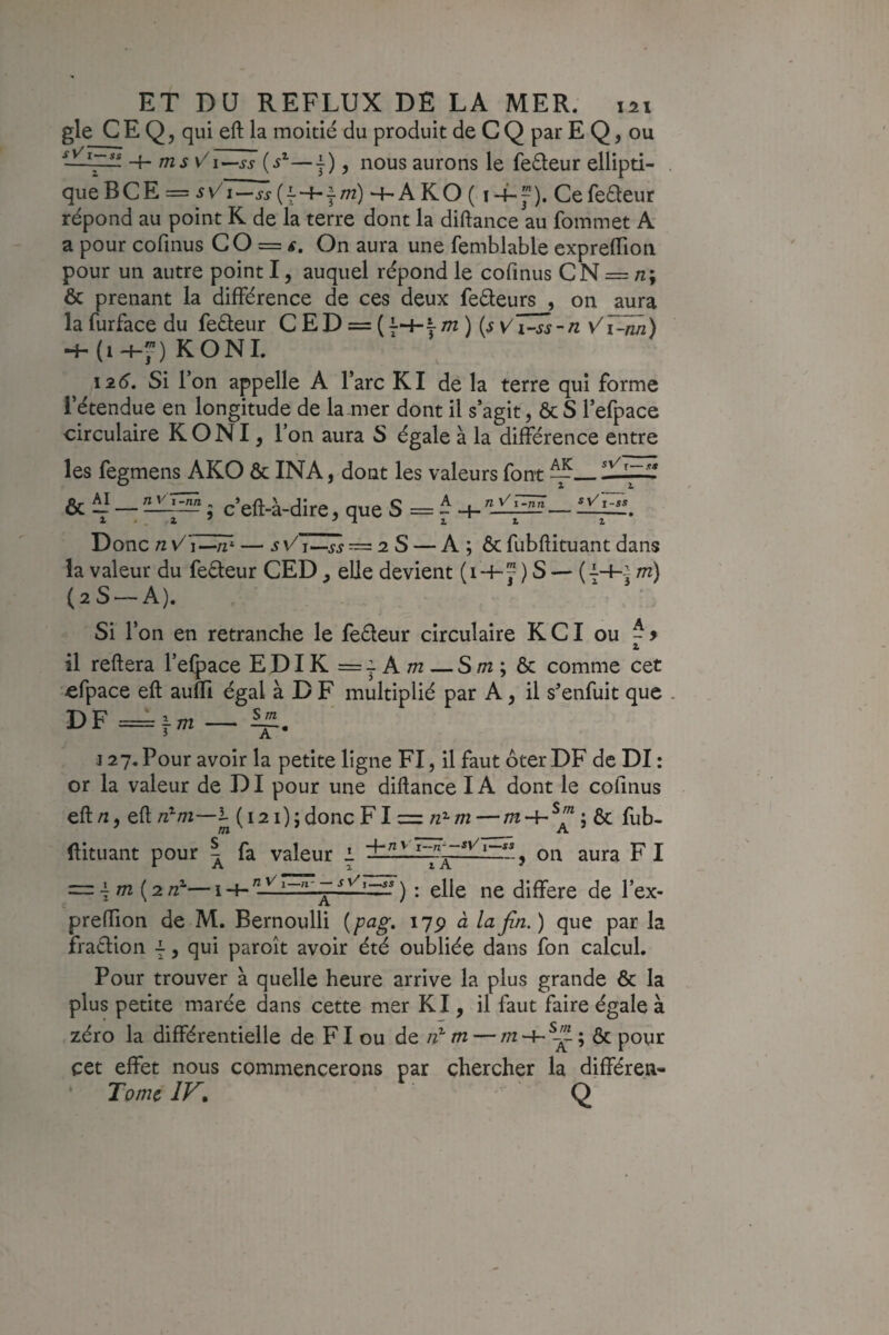 gle C E Q, qui eft la moitié du produit de C Q par E Q, ou —-k- ms V\~-ss {s'-—j), nous aurons le feéleur ellipti¬ que BCE — sVI—JJ (1“4-|./72) -t-a ko ( I Cefeéleur répond au point K de la terre dont la diftance au fommet A a pour cofinus CO = #. On aura une femblable expreflion pour un autre point I, auquel répond le cofinus CN = n; & prenant la différence de ces deux feéleurs , on aura la furface du feéleur C E D = ( 7-+- jTn) (jy/i-jj-n Vi~nn) KONI. laé. Si l’on appelle A l’arc Kl de la terre qui forme l’étendue en longitude de la mer dont il s’agit, ôcS l’efpace circulaire K O NI, V on aura S égale à la différence entre les fegmens AKO ôc INA, dont les valeurs font ^_ sv^t—.5 SS n y i -ntl ; c’eft-à-dire, que S A ■ n y' i~n7i 2. * t sVi- ss Donc n — sv/j—jj =^28 — A ; ôc fubffituant dans la valeur du feéleur CED ^ elle devient (i -h J ) S — (7-+-^ m) (28 — A). Si l’on en retranche le feéleur circulaire KCI ou Z il reftera l’efpace EDIK ==i Am — S/72; ôc comme cet efpace eft auffl égal à D F multiplié par A, il s’enfuit que DF=im— J 27. Pour avoir la petite ligne FI, il faut ôter DF de DI: or la valeur de DI pour une diftance IA dont le cofinus eft/2, eft 72^/72—1- (i2i);doncFI = —/72-+-^f*; ôc fub- ftituant pour ^ fa valeur i ^ on aura F I =.\m {2n-— i•+• ) : elle ne diffère de l’ex- preffion de M. Bernoulli [pag* i7p à la fin. ) que par la fradion 7, qui paroît avoir été oubliée dans fon calcul. Pour trouver à quelle heure arrive la plus grande Ôc la plus petite marée dans cette mer Kl, il faut faire égale à zéro la différentielle de FI ou de m — x’ ^ cet effet nous commencerons par chercher la différen- Tomc IV* Q