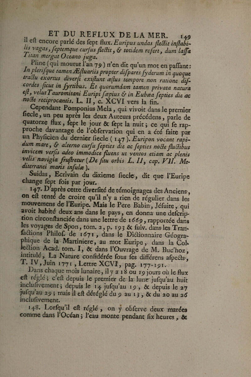 Il e(l encore parlé des fept flux. Euripus undas fleBit intlabi- M vagas ,feptemque curjus flîBit, & totiditn rcfert, dum laffa 1 itan mergat Oceano juga, T mourut Tan 79 ) it’en dit qu’un mot en paflant : In P Un] que tamen Æftuariis propter difpares fyderum in quoqut trachi exortus divtrji exiflunt ceflus tempore non ratione dif cordes (icut in fyrtihus. Et quorumdam tamen privata natura cjiyvelutTauromitani Euripi fcepius & in Eubæa fepties die ac nocte reciprocantis, I>, II, c. XCVI vers la fin» Œperidant Pomponius Mêla, qui vivoit dans le premier Iiecle, un peu après les deux Auteurs précédens, parle de quatorze flux, lept le jour & fcpt la nuit ; ce qui fe rap¬ proche davantage de robfervation qui en a été faite par un Phyficien du dernier fiecle ( 147 ). Euripon vocant rapi-^ dum mare, & alterno curfu fepties die ac fepties nocle flu^ibus invicem verfs adeo immodice fluens ut ventos etiam ac plenis velis navigia frufretur {De fitu orbis L, U, cap^ VIL Me-> diterranei maris infulte ). Suidas, Ecrivain du dixième fiecle, dit que TEuripc change fept fois par jour. 147. D après cette diverfîté de témoignages dès Anciens', on eft tenté de croire qu’il n’y a rien de régulier dans les mouvemens de TEuripe. Mais le Pere Babin , Jéfuite, qui a voit habité deux ans^ dans le pays, en donna une defcrip- tion circonftanciée dans une lettre de 1669, rapportée dans les voyages de Spon, tom. 2, p. 15? 3 & fuiv. dans les Trar> radions Philof de i6ji, dans le Didionnaire Géogra^- phique de la Martiniere, au mot Euripedans la Gol- ledioii Acad. tom. I, & dans l’Ouvrage de M. Buc’hoz, intitulé,. La Nature confidérée fous fes différons afpeds>, T. IV, Juin 1771 , Lettre XCVI, pag. i77-ipi.- Laos chaque mois lunaire, il y a 18 ou rp jours où le flux eff réglé ; c’eff depuis le premier de la' lune jufqu’au huit inclufivement ; depuis le 14 jufqu’au ip , ôc depuis le 27 jufqu au 2^ ; mais il eft déréglé du p au 13 , Ôc du 20 au 2é inclufivement. 148. Lorfqu il eft réglé , on ÿ obferve deux marées comme dans 1 Océan j Peau monte pendant fix heures, ôc