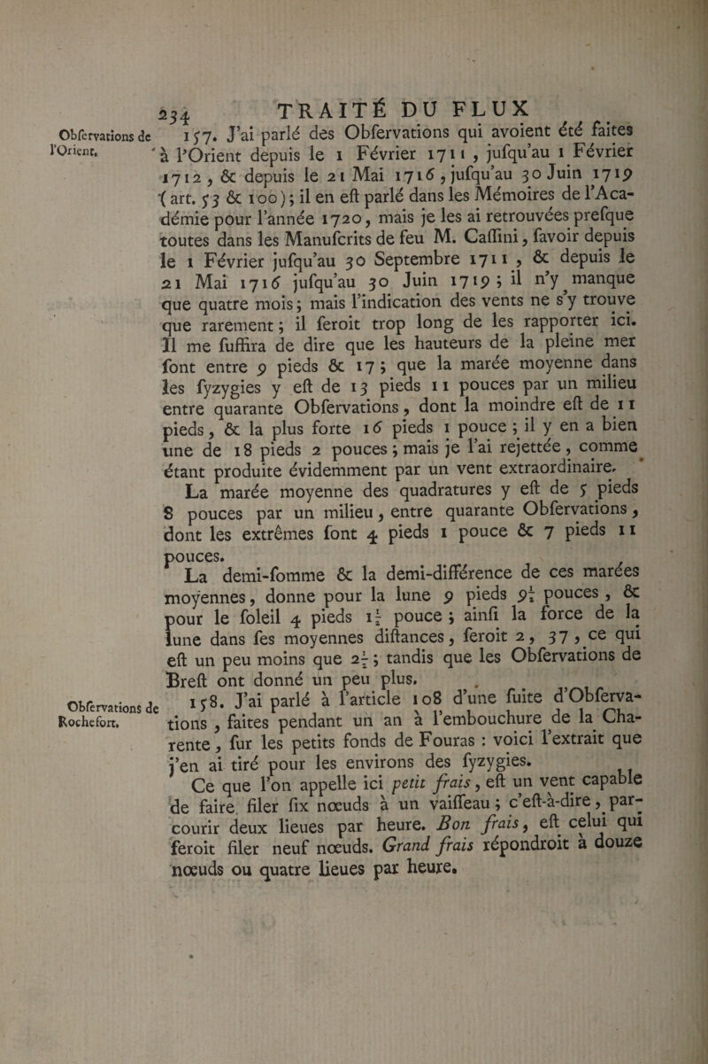 Obremtions de i H* J’ai parlé des Obfervations qui avoient été faites l’Orient. POrieiit depuis le i Février 17 n , jufqu’au i Février 1712,0c depuis le 21 Mai 1715 , jufqu’au 30 Juin 1719 '( art. ^5 ôc 100 ) ; il en eft parlé dans les Mémoires de TAca- démie pour Tannée 1720, mais je les ai retrouvées prefque toutes dans les Manuferits de feu M. Cafllni, favoir depuis le 1 Février jufqu’au 30 Septembre 1711 , & depuis le 2.1 Mai 1715 jufqu’au 30 Juin 17^9 9 il n’y manque que quatre mois ; mais l’indication des vents ne s y trouve que rarement ; il feroit trop long de les rapporter ici. Il me fuffira de dire que les hauteurs de la pleine mer font entre p pieds ôc 175 q^^ 1^ marée moyenne dans les fyzygies y eft de 13 pieds 11 pouces par un milieu entre quarante Obfervations, dont la moindre eft de ii pieds, ôc la plus forte 16 pieds i pouce il y en a bien une de 18 pieds 2 pouces ; mais je l’ai rejettée , comme^ étant produite évidemment par un vent extraordinaire^ La marée moyenne des quadratures y eft de 3 pieds 8 pouces par un milieu, entre quarante Obfervations, dont les extrêmes font 4 pieds i pouce Ôc 7 pieds ii pouces. La demi-fomme ôc la demi-différence de ces marées moyennes, donne pour la lune p pieds pi pouces, ôc pour le foleil 4 pieds 1^ pouce ^ aiiifi la force de la lune dans fes moyennes diftances, feroit 2, 37 , ce qui eft un peu moins que 2- ; tandis que les Obfervations de Breft ont donné un peu plus. otrerntionsd. J’ai parlé à farticle 108 d’une fuite fObfma- Rochefort, tions , faites pendant un an a 1 embouchure ^oe la^ L/ha- rente, fur les petits fonds de Fouras : voici l’extrait que j’en ai tiré pour les environs des fyzygies. Ce que Ton appelle ici petit frais, eft un vent capable de faire, filer fix nœuds à un vaiffeau ; c eft-a-dire par¬ courir deux lieues par heure. Bon frais ^ eft celui qui feroit filer neuf nœuds. Grand frais xépondroit a douze nœuds ou quatre lieues par heure.