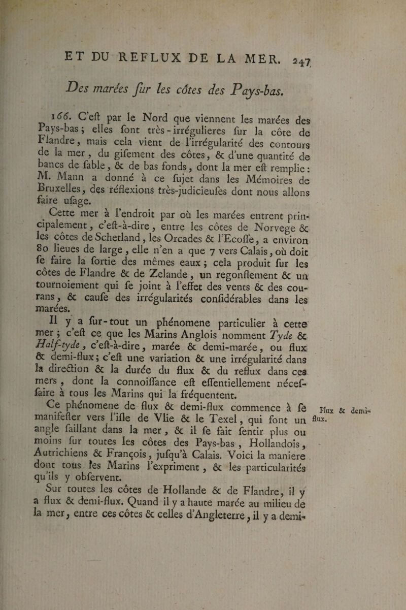 Des marées fur les côtes des Pays-bas, 166. G eft par le Nord que viennent les marées des Pays-bas ; elles font très - irrégulières fur la côte de Flandre, mais cela vient de l’irrégularité des contours de la mer, du gifement des côtes, & d une quantité de bancs de fable ^ ôc de bas fonds, dont la mer eft remplie : AI. Mann a donné à ce fujet dans les Mémoires de Bruxelles^ des réflexions tres-judicieufes dont nous allons faire ulàge. ^ Cette mer à l’endroit par où les marées entrent prin¬ cipalement J c’eft-à-dire, entre les côtes de Norvège ôc les cotes de Schetland, les Orcades & 1 EcoflTe j a environ 8o lieues de large , elle n’en a que 7 vers Calais, où doit fe^ faire la fortie des mêmes eaux ; cela produit fur les cotes de Flandre & de Zelande, un regonflement ôc un tournoiement qui fe joint à l’efïet des vents ôc des cou- rans, ôc caufe des irrégularités confldérables dans les marées. ^ Il a lur-tout un phénomène particulier à cette mer ; c eft ce que les Marins Anglois nomment Xyde ôc Half-tydc y c eft-a-dire, marée ôc demi-marée, ou flux ôc demi-flux ; c eft une variation ôc une irrégularité dans la direôlion ôc la durée du flux ôc du reflux dans ces mers , dont la connoilfance eft elTentiellement nécef- faire à tous les Marins qui la fréquentent. Ce phénomène de flux Ôc demi-flux commence à fe fiux & demi- manifefler vers fifle de Vlie ôc le Texel, qui font un angle faillant dans la mer, ôc il fe fait fentir plus ou moins fur toutes les côtes des Pays-bas, Hollandois, - Autrichiens ôc François , jufqu’à Calais. Voici la maniéré dont tous les Marins l’expriment, ôc les particularités qu’ils y obfervent. Sur toutes les côtes de Hollande ôc de Flandre, il y a flux ôc demi-flux. Quand il y a haute marée au milieu de la mer, entre ces côtes ôc celles d’Angleterre, il y a demi-