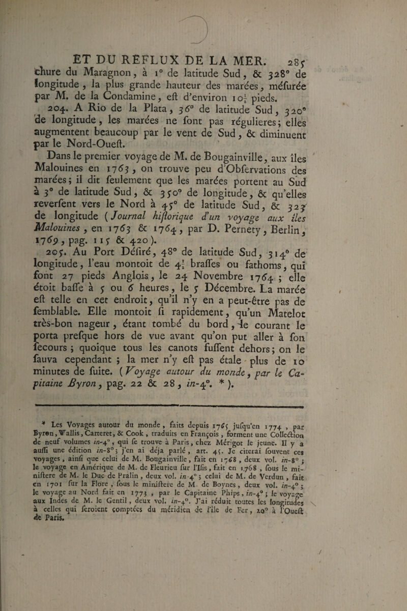 cKure du Maragnon, à 1° de latitude Sud, & 328® de longitude , la plus grande hauteur des marées ^ méfurée par M. de la Condamine, eft d'environ loî pieds. 204. A Rio de la Plata, 5^° de latitude Sud, 320* de longitude, les marées ne font pas régulières ; elles augmentent beaucoup par le vent de Sud, & diminuent par le Nord-Oueft. Dans le premier voyage de M. de Bougainville, aux îles ' Malouines en 1753, on trouve peu d’Obfervations des marées; il dit feulement que les marées portent au Sîid a 3® de latitude Sud, & 3^0° de longitude, & quelles reverfent vers le Nord à 45:® de latitude Sud, & 32j de longitude ( Journal hijîorique Jun voyage aux (les Malouines , en 17^3 & 17^4-5 par D. Pernety, Berlin, ^1^9 y pag. 11 y & 420 ), 20y* Au Port Défiré, 48° de latitude Sud, 314* de‘ longitude, l’eau montoit de 4^ braffes ou fathoms, qui font 27 pieds Anglois, le 24 Novembre i76’4 ; elle étoit bafle'à y ou d heures, le y Décembre. La marée eft telle en cet endroit, qu’il n’y en a peut-être pas de femblable. Elle montoit fi rapidement, qu’un Matelot très-bon nageur, étant tombé du bord, 4e courant le porta prefque hors de vue avant qu’on put aller à fon fecours ; quoique tous les canots fulTent dehors ; on le fauva cependant ; la mer n’y eft pas étale - plus de 10 minutes de fuite. {Voyage autour du monde ^ par le Ca¬ pitaine Byron y pag. 22 & 28, in-^, * ). * Les Voyages autour (ïu monde, faits depuis lytfj jufqu’eii 1774 , par Byren,VaIIis,Caneret, & Cook , traduits en François , forment une CoIIeftioa de neuf volumes ^-4°, qui fe trouve à Paris, chez Mérigot le jeune. Il y a aulfi une édition j’en ai déjà parlé, art. 4^ Je citerai lôuvent'ce* voyages , ainfî que celui de M. Bougainville, fait en i'6i , deux vol. in-go ; le voyage en Amérique de M. de Fleurieu fur rilîs, fait en 1.768 , fous le mi- niftere de M. le Duc de Pralin , deux vol. in-4 ; celui de M. de Verdun , 4ic en 1701 fur la Flore , fous le minifteie de M. de Boynes, deux vol. in-4° ; le voyap au Nord fait en 177J ^ par le Capitaine Phips, irt-4® j le voyage aux Indes de M. le Gentil, deux vol. in-y. J’ai réduit toutes les longitudes \ à celles qui feroient çomptées du méridien de i’ile de Fer, zo^ à foueft de Paris.